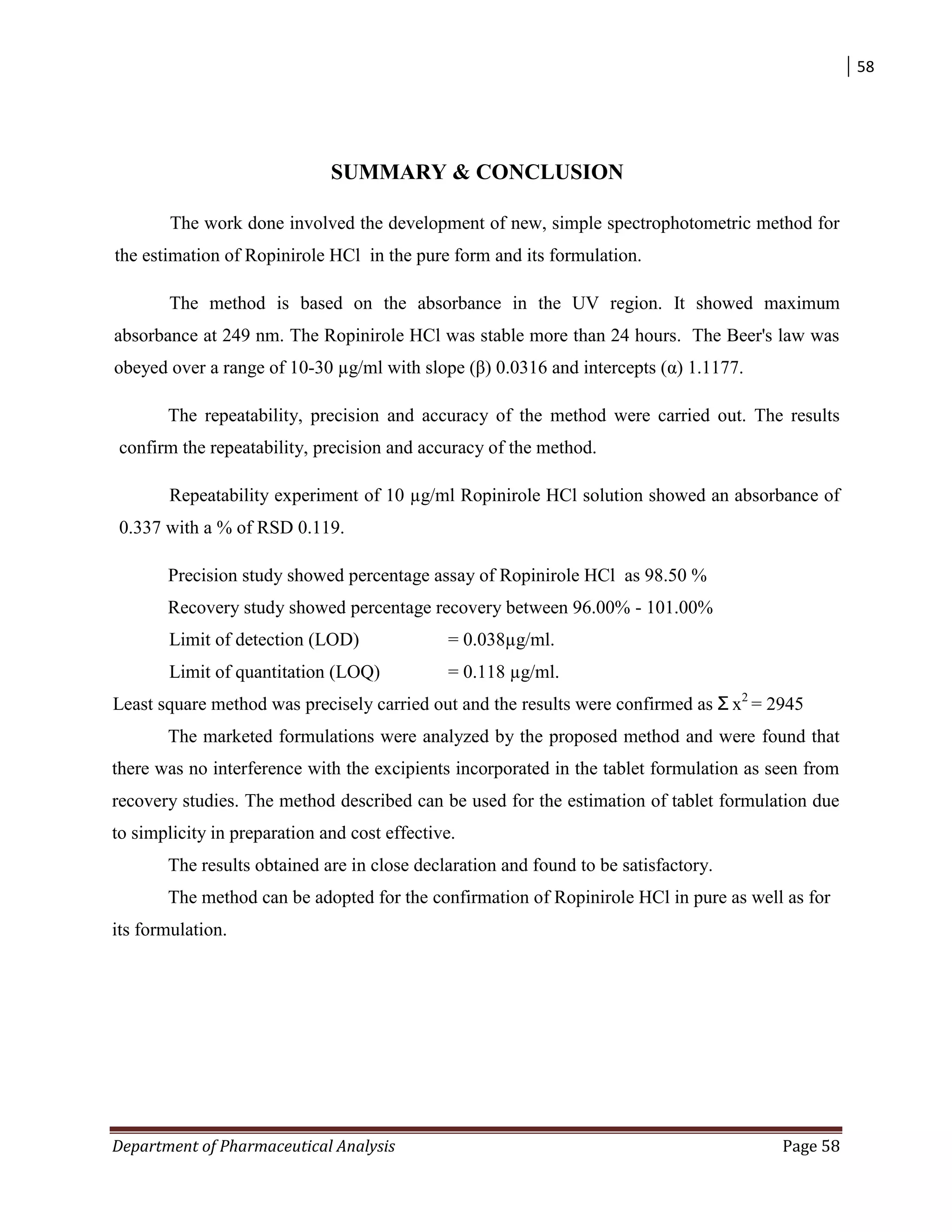 58
Department of Pharmaceutical Analysis Page 58
SUMMARY & CONCLUSION
The work done involved the development of new, simple spectrophotometric method for
the estimation of Ropinirole HCl in the pure form and its formulation.
The method is based on the absorbance in the UV region. It showed maximum
absorbance at 249 nm. The Ropinirole HCl was stable more than 24 hours. The Beer's law was
obeyed over a range of 10-30 µg/ml with slope (β) 0.0316 and intercepts (α) 1.1177.
The repeatability, precision and accuracy of the method were carried out. The results
confirm the repeatability, precision and accuracy of the method.
Repeatability experiment of 10 µg/ml Ropinirole HCl solution showed an absorbance of
0.337 with a % of RSD 0.119.
Precision study showed percentage assay of Ropinirole HCl as 98.50 %
Recovery study showed percentage recovery between 96.00% - 101.00%
Limit of detection (LOD) = 0.038µg/ml.
Limit of quantitation (LOQ) = 0.118 µg/ml.
Least square method was precisely carried out and the results were confirmed as Ʃ x2
= 2945
The marketed formulations were analyzed by the proposed method and were found that
there was no interference with the excipients incorporated in the tablet formulation as seen from
recovery studies. The method described can be used for the estimation of tablet formulation due
to simplicity in preparation and cost effective.
The results obtained are in close declaration and found to be satisfactory.
The method can be adopted for the confirmation of Ropinirole HCl in pure as well as for
its formulation.
 