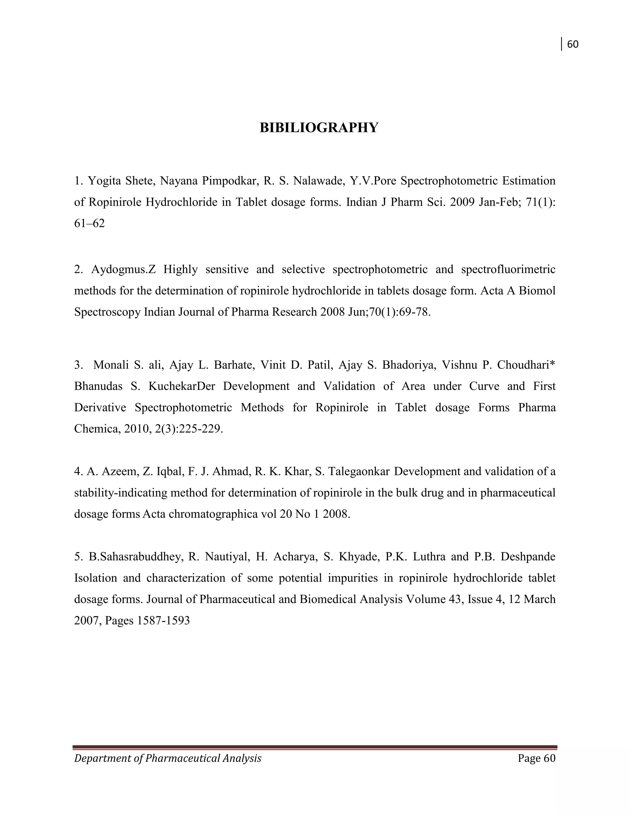 60
Department of Pharmaceutical Analysis Page 60
BIBILIOGRAPHY
1. Yogita Shete, Nayana Pimpodkar, R. S. Nalawade, Y.V.Pore Spectrophotometric Estimation
of Ropinirole Hydrochloride in Tablet dosage forms. Indian J Pharm Sci. 2009 Jan-Feb; 71(1):
61–62
2. Aydogmus.Z Highly sensitive and selective spectrophotometric and spectrofluorimetric
methods for the determination of ropinirole hydrochloride in tablets dosage form. Acta A Biomol
Spectroscopy Indian Journal of Pharma Research 2008 Jun;70(1):69-78.
3. Monali S. ali, Ajay L. Barhate, Vinit D. Patil, Ajay S. Bhadoriya, Vishnu P. Choudhari*
Bhanudas S. KuchekarDer Development and Validation of Area under Curve and First
Derivative Spectrophotometric Methods for Ropinirole in Tablet dosage Forms Pharma
Chemica, 2010, 2(3):225-229.
4. A. Azeem, Z. Iqbal, F. J. Ahmad, R. K. Khar, S. Talegaonkar Development and validation of a
stability-indicating method for determination of ropinirole in the bulk drug and in pharmaceutical
dosage forms Acta chromatographica vol 20 No 1 2008.
5. B.Sahasrabuddhey, R. Nautiyal, H. Acharya, S. Khyade, P.K. Luthra and P.B. Deshpande
Isolation and characterization of some potential impurities in ropinirole hydrochloride tablet
dosage forms. Journal of Pharmaceutical and Biomedical Analysis Volume 43, Issue 4, 12 March
2007, Pages 1587-1593
 