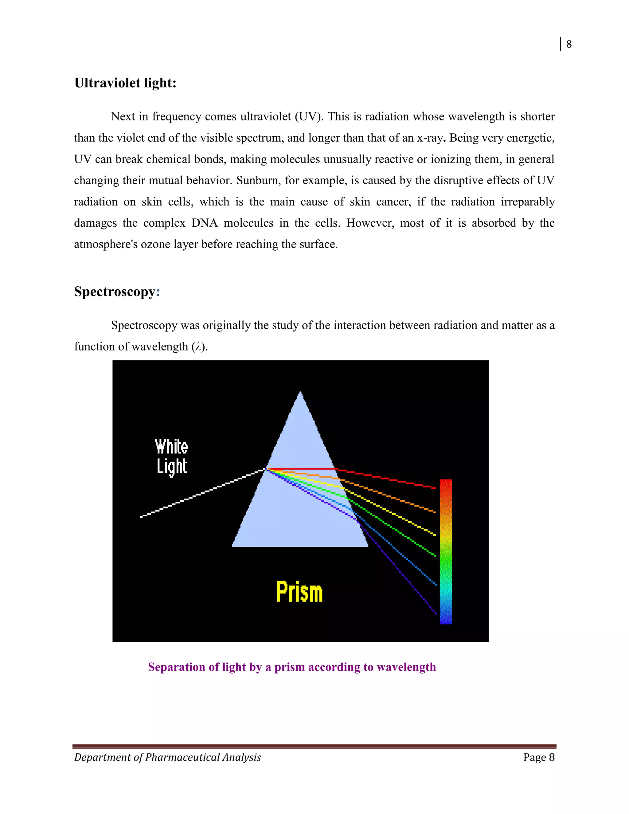 8
Department of Pharmaceutical Analysis Page 8
Ultraviolet light:
Next in frequency comes ultraviolet (UV). This is radiation whose wavelength is shorter
than the violet end of the visible spectrum, and longer than that of an x-ray. Being very energetic,
UV can break chemical bonds, making molecules unusually reactive or ionizing them, in general
changing their mutual behavior. Sunburn, for example, is caused by the disruptive effects of UV
radiation on skin cells, which is the main cause of skin cancer, if the radiation irreparably
damages the complex DNA molecules in the cells. However, most of it is absorbed by the
atmosphere's ozone layer before reaching the surface.
Spectroscopy:
Spectroscopy was originally the study of the interaction between radiation and matter as a
function of wavelength (λ).
Separation of light by a prism according to wavelength
 