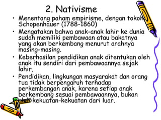 2. Nativisme
• Menentang paham empirisme, dengan tokoh:
Schopenhauer (1788-1860)
• Mengatakan bahwa anak-anak lahir ke dunia
sudah memiliki pembawaan atau bakatnya
yang akan berkembang menurut arahnya
masing-masing.
• Keberhasilan pendidikan anak ditentukan oleh
anak itu sendiri dari pembawaannya sejak
lahir,
• Pendidikan, lingkungan masyarakat dan orang
tua tidak berpengaruh terhadap
perkembangan anak, karena setiap anak
berkembang sesuai pembawaannya, bukan
oleh kekuatan-kekuatan dari luar.
 