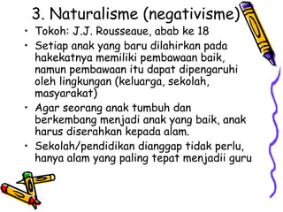 3. Naturalisme (negativisme)
• Tokoh: J.J. Rousseaue, abab ke 18
• Setiap anak yang baru dilahirkan pada
hakekatnya memiliki pembawaan baik,
namun pembawaan itu dapat dipengaruhi
oleh lingkungan (keluarga, sekolah,
masyarakat)
• Agar seorang anak tumbuh dan
berkembang menjadi anak yang baik, anak
harus diserahkan kepada alam.
• Sekolah/pendidikan dianggap tidak perlu,
hanya alam yang paling tepat menjadii guru
 