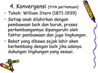 4. Konvergensi (titik pertemuan)
• Tokoh: William Stern (1871-1939)
• Setiap anak dilahirkan dengan
pembawaan baik dan buruk, proses
perkembangannya dipengaruhi oleh
faktor pembawaan dan juga lingkungan.
• Bakat yang dibawa sejak lahir akan
berkembang dengan baik jika adanya
dukungan lingkungan yang sesuai.
 