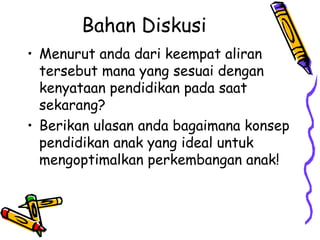 Bahan Diskusi
• Menurut anda dari keempat aliran
tersebut mana yang sesuai dengan
kenyataan pendidikan pada saat
sekarang?
• Berikan ulasan anda bagaimana konsep
pendidikan anak yang ideal untuk
mengoptimalkan perkembangan anak!
 