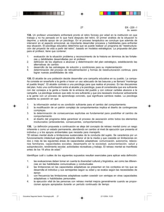 27 EK - 229 - I
2a. sesión
134. Un profesor universitario enfrentará pronto el retiro forzoso por edad en la institución en que
trabaja y no ha pensado en lo que hará después del retiro. El primer análisis de la situación lo
deprime, y solicita apoyo de un psicólogo. En el proceso terapéutico se concluye que además de
intervenir en el aspecto emocional, es importante desarrollar procesos y habilidades para enfrentar
esa situación. El psicólogo educativo determina que se puede realizar un programa de “reestructura-
ción del proyecto de vida a partir del retiro”, basado en modelos estratégicos. La propuesta del plan
para el profesor, tiene que contener:
1. evaluación de la situación problema y reconocimiento de la historia en términos de las fortale-
zas y debilidades desarrolladas por el profesor
2. definición de los objetivos a alcanzar y determinación del plan estratégico, estableciendo las
alternativas de cambio
3. desarrollo de las estrategias de solución y condiciones para su implementación
4. determinación del proceso de retroalimentación y formas de reestructuración continua, para
lograr nuevas posibilidades de vida
135. El alcalde de una población decide desarrollar una campaña educativa en su pueblo. La campa-
ña consiste en enseñarle a la gente a hacer un uso adecuado de las basuras y se llamará “mantenga
el pueblo limpio”. El alcalde contrata a una psicóloga para que realice el proceso. En las discusiones
del plan, hubo una confrontación entre el alcalde y la psicóloga, pues él consideraba que era suficiente
con dar consejos a la gente a través de la emisora del pueblo y con colocar carteles alusivos a la
campaña. La psicóloga sostuvo que esto no era suficiente y que era necesario involucrar activamente
a la gente con un proceso de aprendizaje concreto, que significara cambios reales. La psicóloga
sustenta su posición en que:
1. la información verbal no es condición suficiente para el cambio del comportamiento
2. la modificación de un patrón complejo de comportamientos implica el diseño de contingencias
complejas
3. la determinación de consecuencias explícitas es fundamental para posibilitar el cambio de
comportamiento
4. el diseño del programa debe garantizar el proceso de asociación entre todos los elementos
involucrados (antecedentes, consecuentes, comportamientos)
136. La definición propuesta a continuación se aleja del concepto de retraso mental como un rasgo
inherente o como un estado permanente, atendiendo en cambio al nivel de ejecución que presenta el
individuo y a los apoyos ambientales que necesita para manejarlo.
“El retraso mental alude a limitaciones sustanciales de la conducta del sujeto. Se caracteriza por un
funcionamiento intelectual significativamente inferior al de la media y que coexiste en limitaciones en
dos o más de las siguientes áreas de capacidades adaptativas: comunicación, autonomía, relacio-
nes familiares, capacidades sociales, desempeño en la sociedad, autoorientación, salud y
autoprotección, rendimiento escolar, actividades recreativas y trabajo. El retraso mental se manifiesta
antes de los 18 años de edad.”
Identifique cuál o cuáles de los siguientes supuestos resultan esenciales para aplicar esta definición:
1. las evaluaciones deben tomar en cuenta la diversidad cultural y lingüística, así como las diferen-
cias en las habilidades comunicativas y conductuales
2. las limitaciones en las capacidades adaptativas se presentan en los contextos en los que se
desarrolla el individuo y sus semejantes según su edad y se evalúa según las necesidades de
apoyo
3. con frecuencia las limitaciones adaptativas suelen coexistir con ventajas en otras capacidades
adaptativas o habilidades personales
4. la ejecución vital de las personas con retraso mental mejora generalmente cuando se propor-
cionan apoyos apropiados durante un período continuado de tiempo
Educativa Segunda Sesión. Psicología.p65 2/11/2004, 10:2027
 