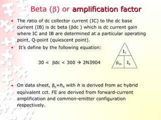 Beta (β) or amplification factoramplification factor
• The ratio of dc collector current (IC) to the dc base
current (IB) is dc beta (βdc ) which is dc current gain
where IC and IB are determined at a particular operating
point, Q-point (quiescent point).
• It’s define by the following equation:
30 < βdc < 300  2N3904
• On data sheet, ββdcdc==hhFEFE with hh is derived from ac hybrid
equivalent cct. FE are derived from forward-current
amplification and common-emitter configuration
respectively.
 