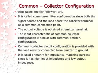 Common – Collector ConfigurationCommon – Collector Configuration
• Also called emitter-follower (EF).
• It is called common-emitter configuration since both the
signal source and the load share the collector terminal
as a common connection point.
• The output voltage is obtained at emitter terminal.
• The input characteristic of common-collector
configuration is similar with common-emitter.
configuration.
• Common-collector circuit configuration is provided with
the load resistor connected from emitter to ground.
• It is used primarily for impedance-matching purpose
since it has high input impedance and low output
impedance.
 