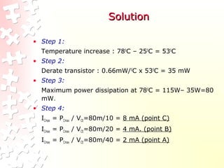 SolutionSolution
• Step 1:
Temperature increase : 780
C – 250
C = 530
C
• Step 2:
Derate transistor : 0.66mW/0
C x 530
C = 35 mW
• Step 3:
Maximum power dissipation at 780
C = 115W– 35W=80
mW.
• Step 4:
ICmax = PCmax / VCE=80m/10 = 8 mA (point C)
ICmax = PCmax / VCE=80m/20 = 4 mA. (point B)
ICmax = PCmax / VCE=80m/40 = 2 mA (point A)
 