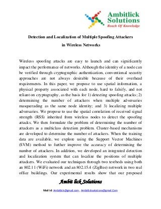 Ambit lick Solutions
Mail Id: Ambitlick@gmail.com , Ambitlicksolutions@gmail.Com
Detection and Localization of Multiple Spoofing Attackers
in Wireless Networks
Wireless spoofing attacks are easy to launch and can significantly
impact the performance of networks. Although the identity of a node can
be verified through cryptographic authentication, conventional security
approaches are not always desirable because of their overhead
requirements. In this paper, we propose to use spatial information, a
physical property associated with each node, hard to falsify, and not
reliant on cryptography, as the basis for 1) detecting spoofing attacks; 2)
determining the number of attackers when multiple adversaries
masquerading as the same node identity; and 3) localizing multiple
adversaries. We propose to use the spatial correlation of received signal
strength (RSS) inherited from wireless nodes to detect the spoofing
attacks. We then formulate the problem of determining the number of
attackers as a multiclass detection problem. Cluster-based mechanisms
are developed to determine the number of attackers. When the training
data are available, we explore using the Support Vector Machines
(SVM) method to further improve the accuracy of determining the
number of attackers. In addition, we developed an integrated detection
and localization system that can localize the positions of multiple
attackers. We evaluated our techniques through two testbeds using both
an 802.11 (WiFi) network and an 802.15.4 (ZigBee) network in two real
office buildings. Our experimental results show that our proposed
 