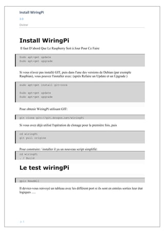 Install WiringPi
3.0
Osistar
p. 1
Install WiringPi
Il faut D’abord Que Le Raspberry Soit à Jour Pour Ce Faire
Sudo apt-get update
Sudo apt-get upgrade
Si vous n'avez pas installé GIT, puis dans l'une des versions de Debian (par exemple
Raspbian), vous pouvez l'installer avec: (après Refaire un Update et un Upgrade )
sudo apt-get install git-core
Sudo apt-get update
Sudo apt-get upgrade
Pour obtenir WiringPi utilisant GIT:
git clone git://git.drogon.net/wiringPi
Si vous avez déjà utilisé l'opération de clonage pour la première fois, puis
cd wiringPi
git pull origine
Pour construire / installer il ya un nouveau script simplifié:
cd wiringPi
. / Build
Le test wiringPi
gpio ReadAll
Il devrez-vous renvoyé un tableau avec les diffèrent port si ils sont en entrées sorties leur état
logiques .....
 