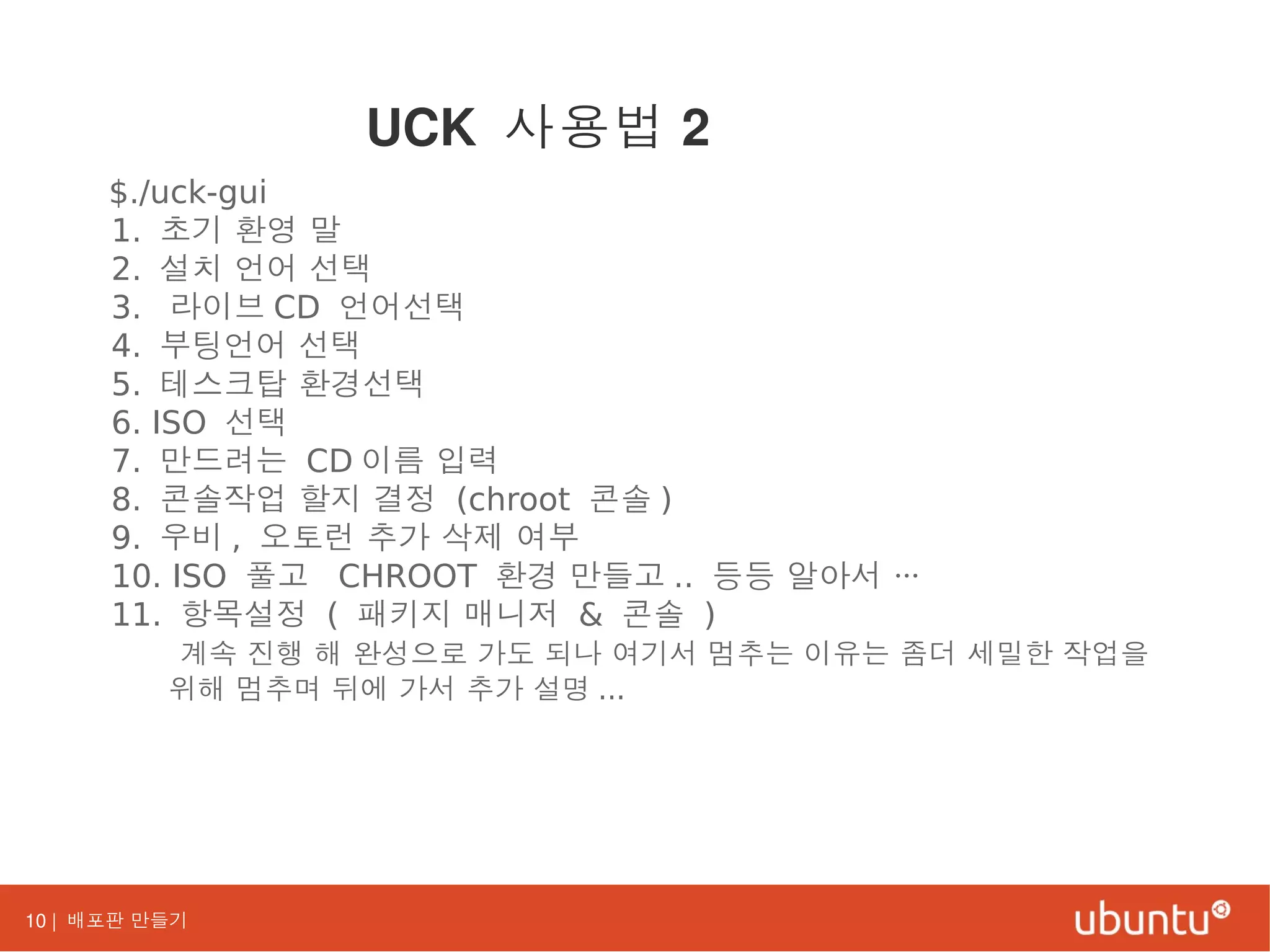 10 | 배포판 만들기
$./uck-gui
1. 초기 환영 말
2. 설치 언어 선택
3. 라이브 CD 언어선택
4. 부팅언어 선택
5. 테스크탑 환경선택
6. ISO 선택
7. 만드려는 CD 이름 입력
8. 콘솔작업 할지 결정 (chroot 콘솔 )
9. 우비 , 오토런 추가 삭제 여부
10. ISO 풀고 CHROOT 환경 만들고 .. 등등 알아서 …
11. 항목설정 ( 패키지 매니저 & 콘솔 )
계속 진행 해 완성으로 가도 되나 여기서 멈추는 이유는 좀더 세밀한 작업을
위해 멈추며 뒤에 가서 추가 설명 ...
UCK 사용법 2
 