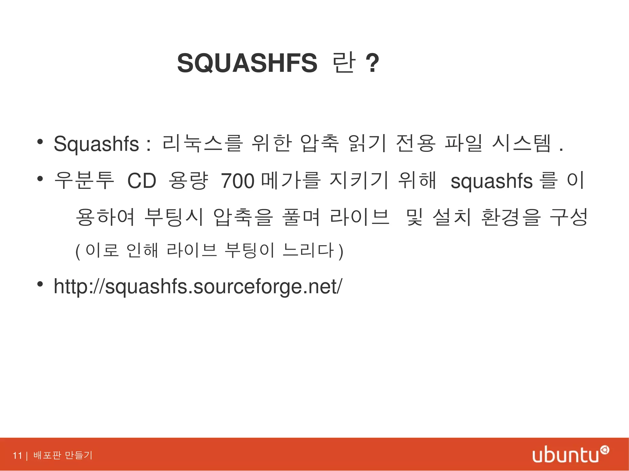 11 | 배포판 만들기
SQUASHFS 란 ?
• Squashfs : 리눅스를 위한 압축 읽기 전용 파일 시스템 .
• 우분투 CD 용량 700 메가를 지키기 위해 squashfs 를 이
용하여 부팅시 압축을 풀며 라이브 및 설치 환경을 구성
( 이로 인해 라이브 부팅이 느리다 )
• http://squashfs.sourceforge.net/
 