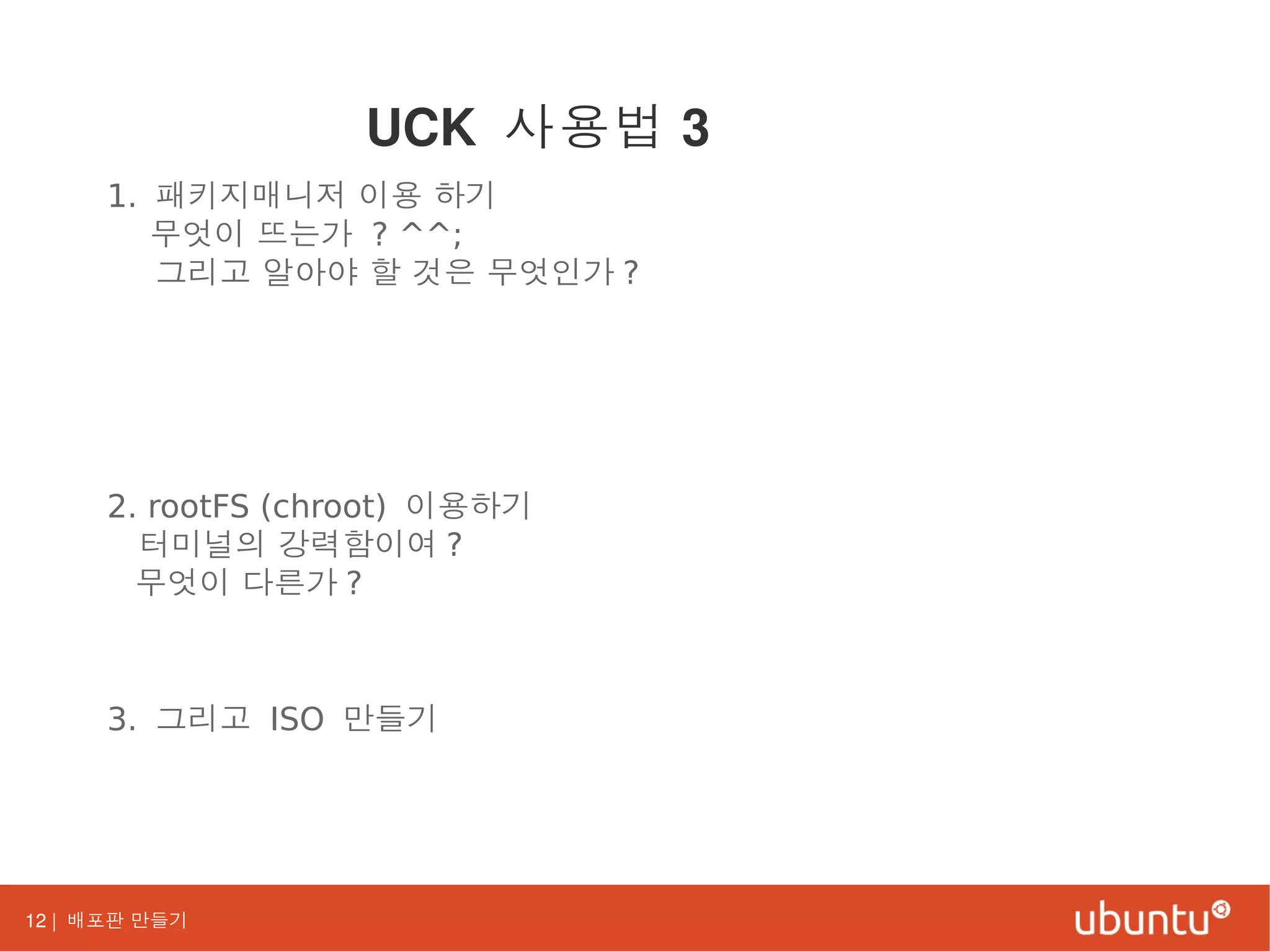 12 | 배포판 만들기
1. 패키지매니저 이용 하기
무엇이 뜨는가 ? ^^;
그리고 알아야 할 것은 무엇인가 ?
2. rootFS (chroot) 이용하기
터미널의 강력함이여 ?
무엇이 다른가 ?
3. 그리고 ISO 만들기
UCK 사용법 3
 