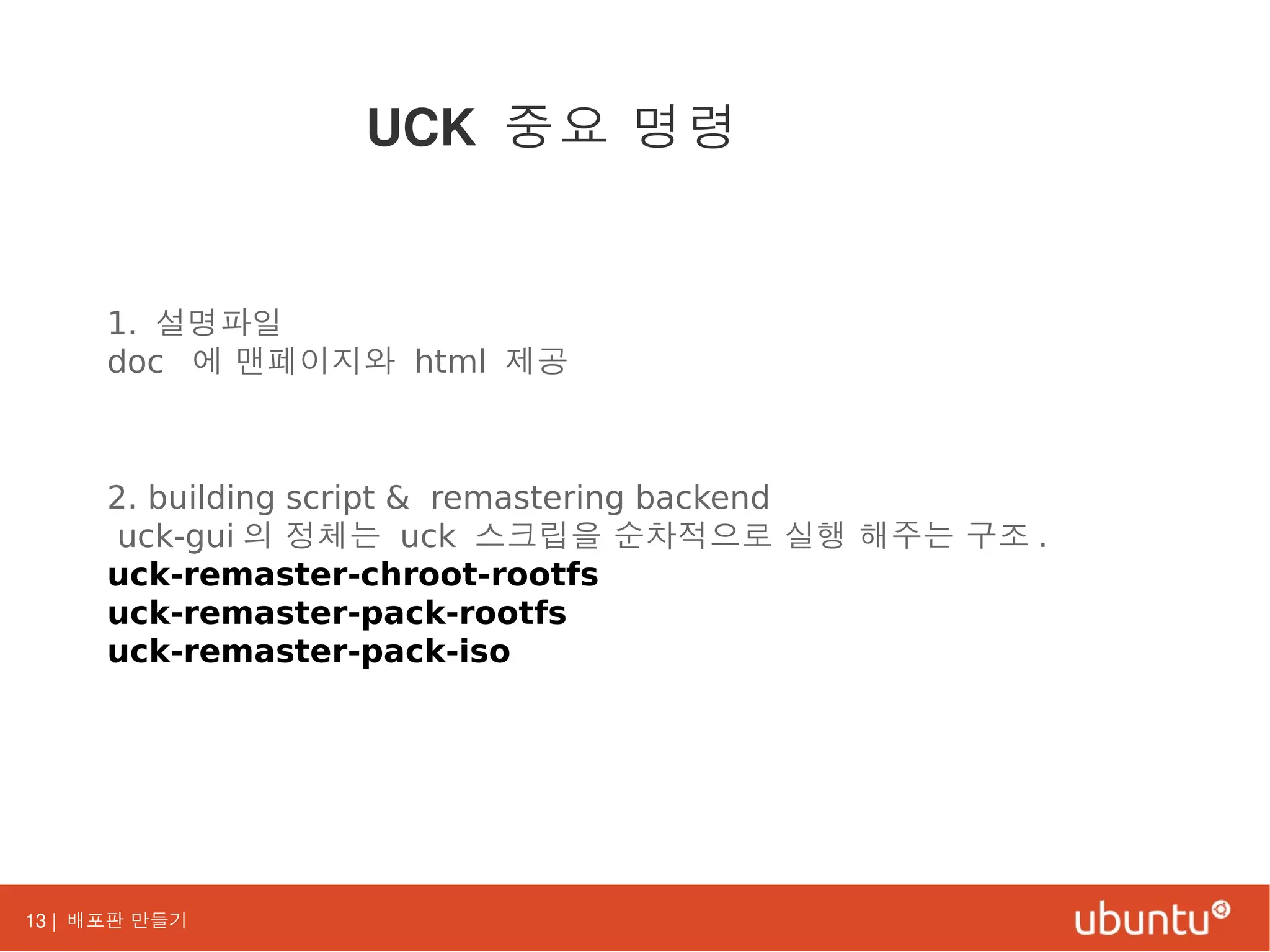 13 | 배포판 만들기
1. 설명파일
doc 에 맨페이지와 html 제공
2. building script & remastering backend
uck-gui 의 정체는 uck 스크립을 순차적으로 실행 해주는 구조 .
uck-remaster-chroot-rootfs
uck-remaster-pack-rootfs
uck-remaster-pack-iso
UCK 중요 명령
 