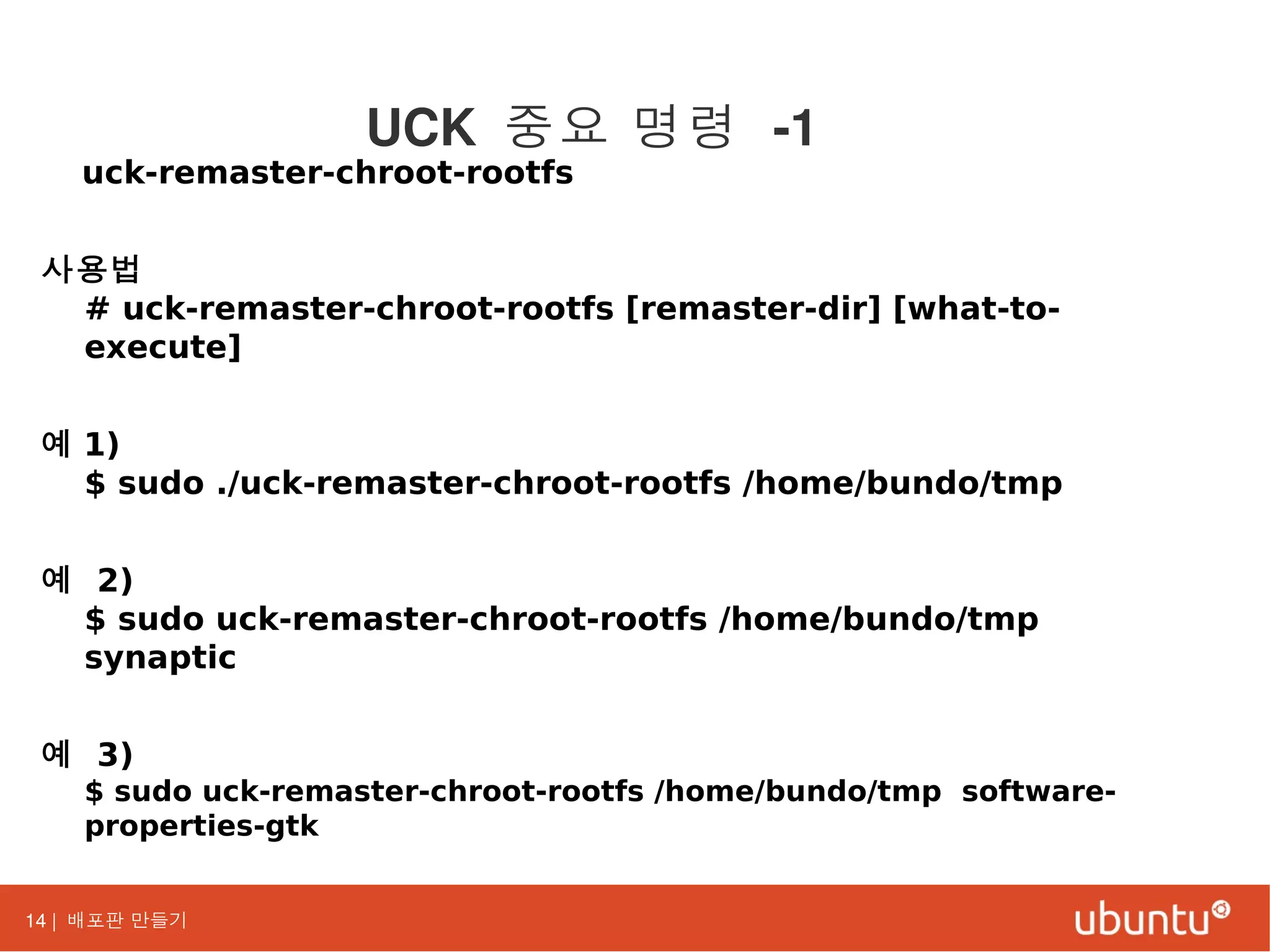 14 | 배포판 만들기
uck-remaster-chroot-rootfs
사용법
# uck-remaster-chroot-rootfs [remaster-dir] [what-to-
execute]
예 1)
$ sudo ./uck-remaster-chroot-rootfs /home/bundo/tmp
예 2)
$ sudo uck-remaster-chroot-rootfs /home/bundo/tmp
synaptic
예 3)
$ sudo uck-remaster-chroot-rootfs /home/bundo/tmp software-
properties-gtk
UCK 중요 명령 -1
 