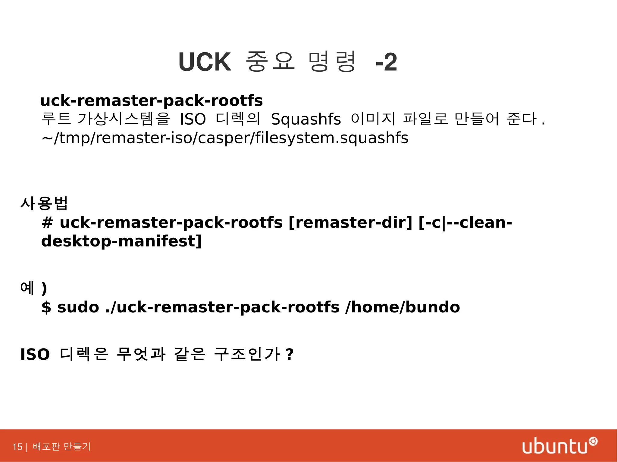 15 | 배포판 만들기
uck-remaster-pack-rootfs
루트 가상시스템을 ISO 디렉의 Squashfs 이미지 파일로 만들어 준다 .
~/tmp/remaster-iso/casper/filesystem.squashfs
사용법
# uck-remaster-pack-rootfs [remaster-dir] [-c|--clean-
desktop-manifest]
예 )
$ sudo ./uck-remaster-pack-rootfs /home/bundo
ISO 디렉은 무엇과 같은 구조인가 ?
UCK 중요 명령 -2
 