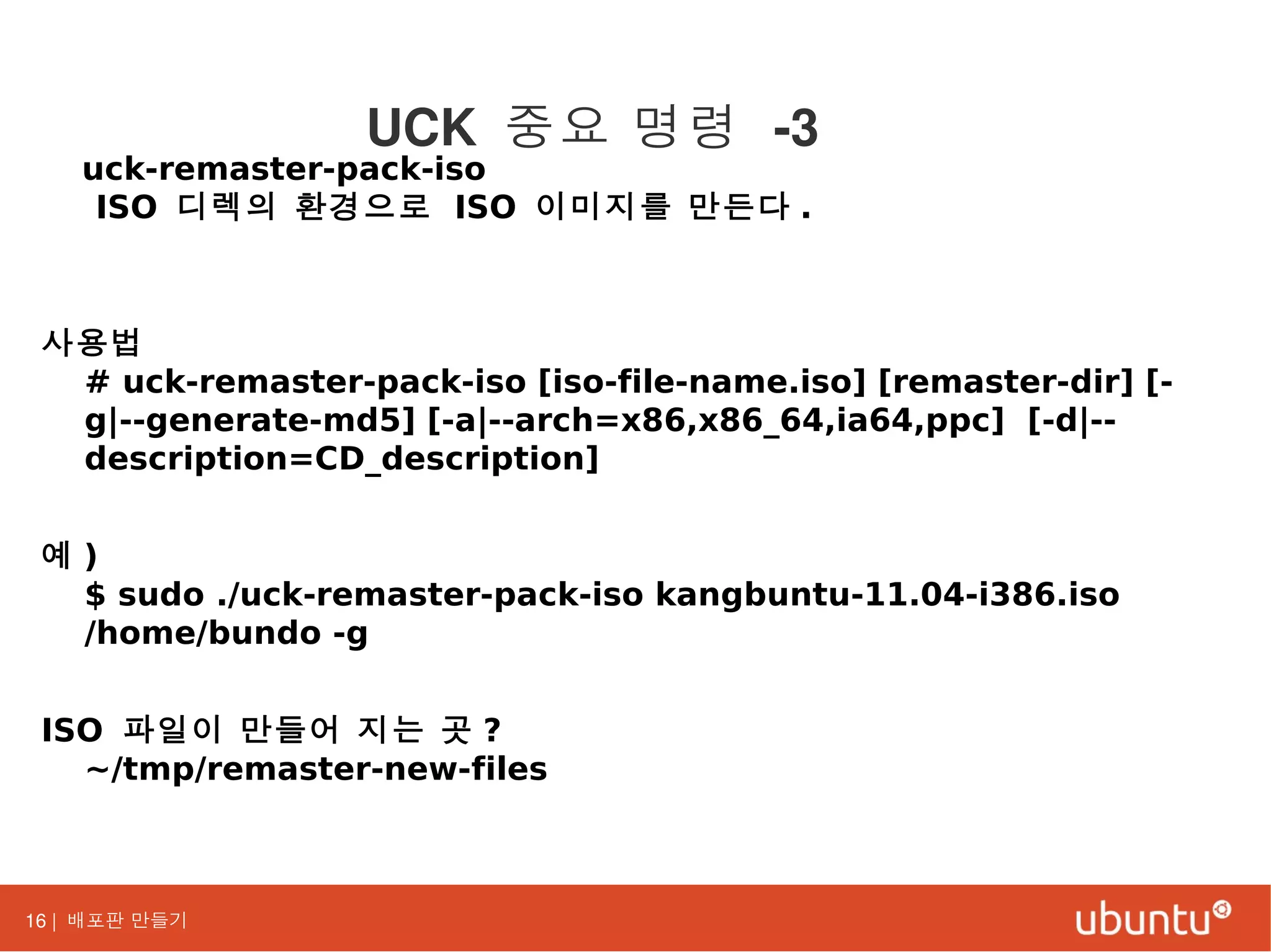 16 | 배포판 만들기
uck-remaster-pack-iso
ISO 디렉의 환경으로 ISO 이미지를 만든다 .
사용법
# uck-remaster-pack-iso [iso-file-name.iso] [remaster-dir] [-
g|--generate-md5] [-a|--arch=x86,x86_64,ia64,ppc] [-d|--
description=CD_description]
예 )
$ sudo ./uck-remaster-pack-iso kangbuntu-11.04-i386.iso
/home/bundo -g
ISO 파일이 만들어 지는 곳 ?
~/tmp/remaster-new-files
UCK 중요 명령 -3
 
