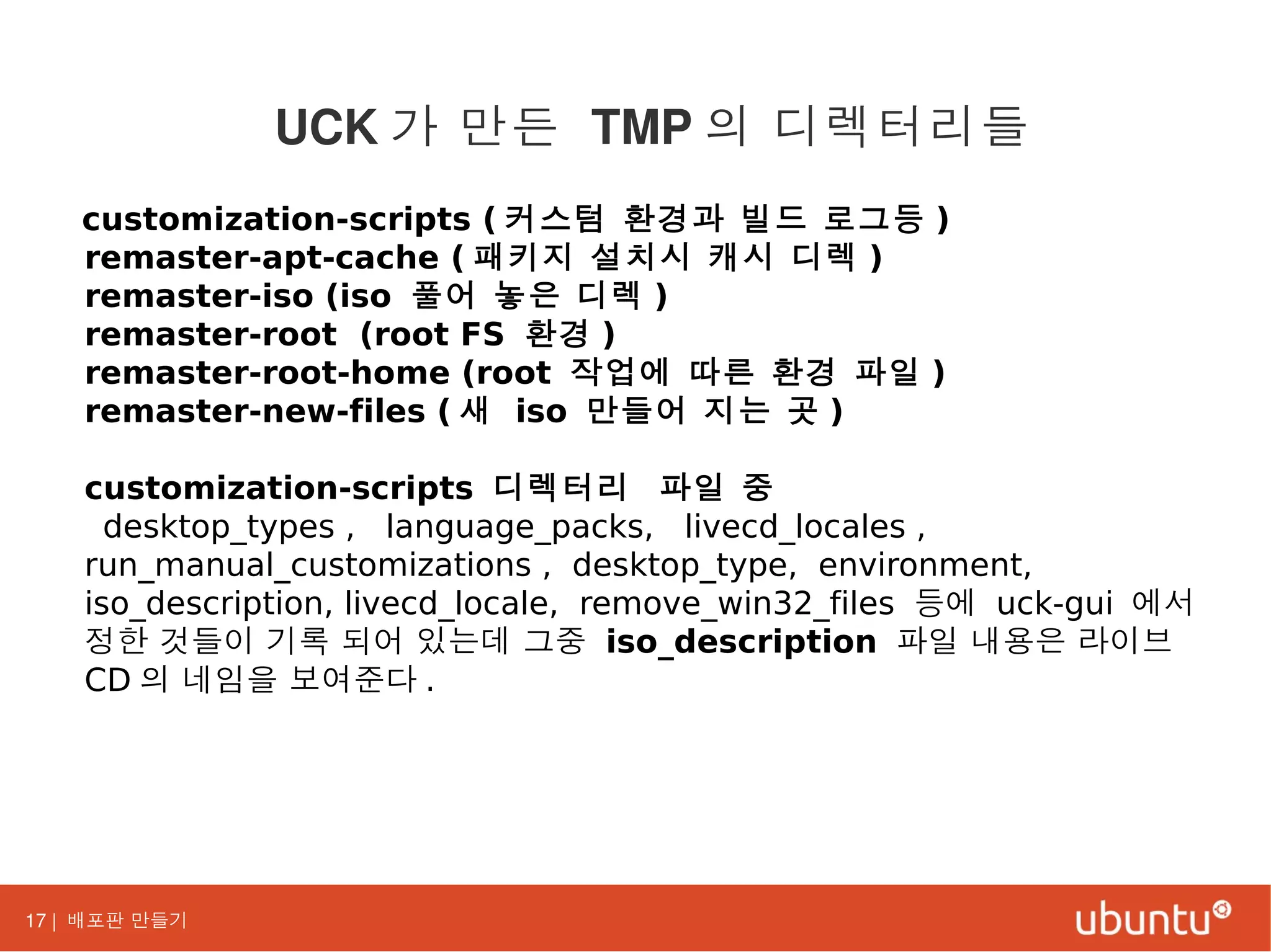 17 | 배포판 만들기
customization-scripts ( 커스텀 환경과 빌드 로그등 )
remaster-apt-cache ( 패키지 설치시 캐시 디렉 )
remaster-iso (iso 풀어 놓은 디렉 )
remaster-root (root FS 환경 )
remaster-root-home (root 작업에 따른 환경 파일 )
remaster-new-files ( 새 iso 만들어 지는 곳 )
customization-scripts 디렉터리 파일 중
desktop_types , language_packs, livecd_locales ,
run_manual_customizations , desktop_type, environment,
iso_description, livecd_locale, remove_win32_files 등에 uck-gui 에서
정한 것들이 기록 되어 있는데 그중 iso_description 파일 내용은 라이브
CD 의 네임을 보여준다 .
UCK 가 만든 TMP 의 디렉터리들
 
