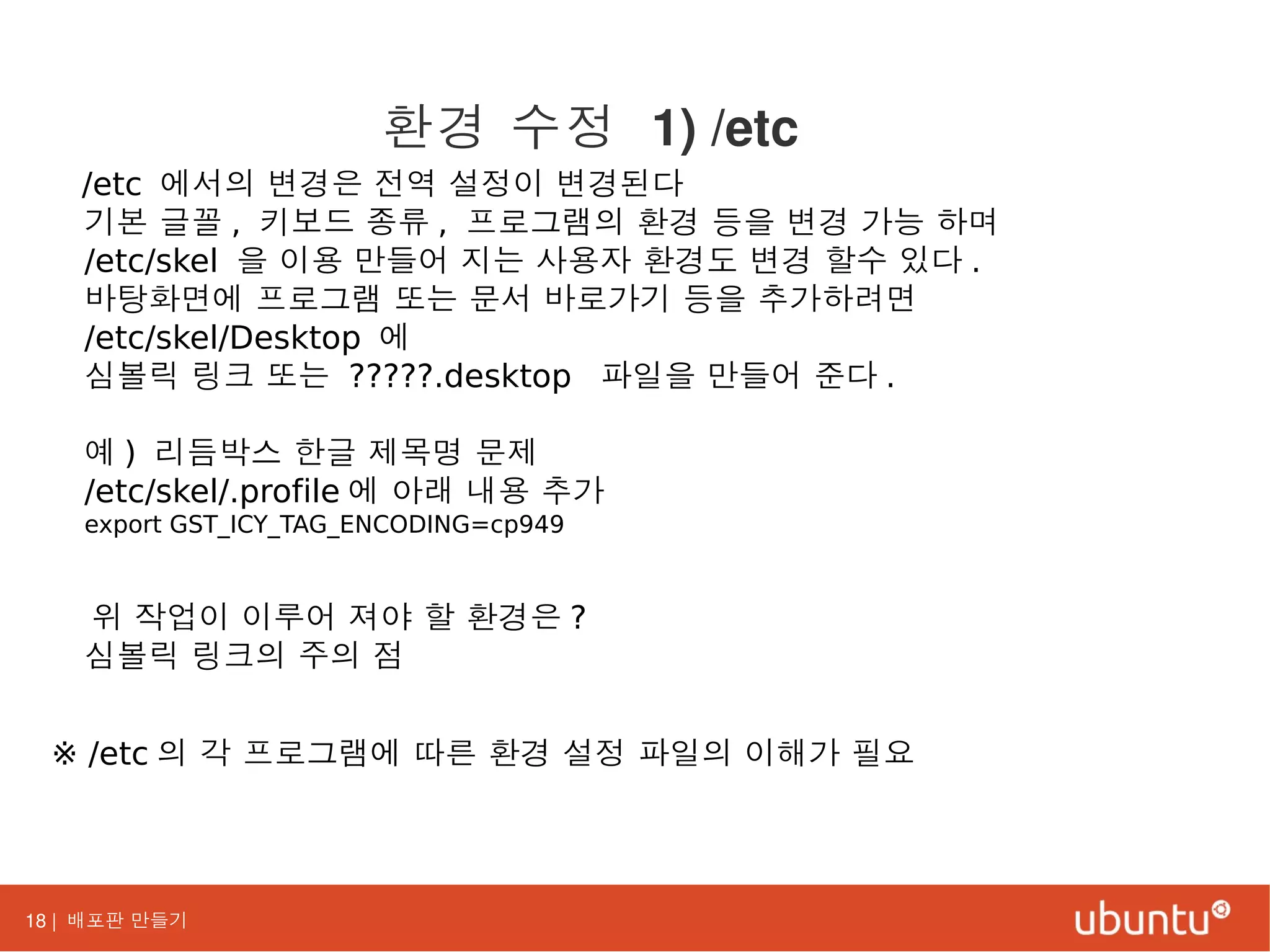 18 | 배포판 만들기
/etc 에서의 변경은 전역 설정이 변경된다
기본 글꼴 , 키보드 종류 , 프로그램의 환경 등을 변경 가능 하며
/etc/skel 을 이용 만들어 지는 사용자 환경도 변경 할수 있다 .
바탕화면에 프로그램 또는 문서 바로가기 등을 추가하려면
/etc/skel/Desktop 에
심볼릭 링크 또는 ?????.desktop 파일을 만들어 준다 .
예 ) 리듬박스 한글 제목명 문제
/etc/skel/.profile 에 아래 내용 추가
export GST_ICY_TAG_ENCODING=cp949
위 작업이 이루어 져야 할 환경은 ?
심볼릭 링크의 주의 점
※ /etc 의 각 프로그램에 따른 환경 설정 파일의 이해가 필요
환경 수정 1) /etc
 