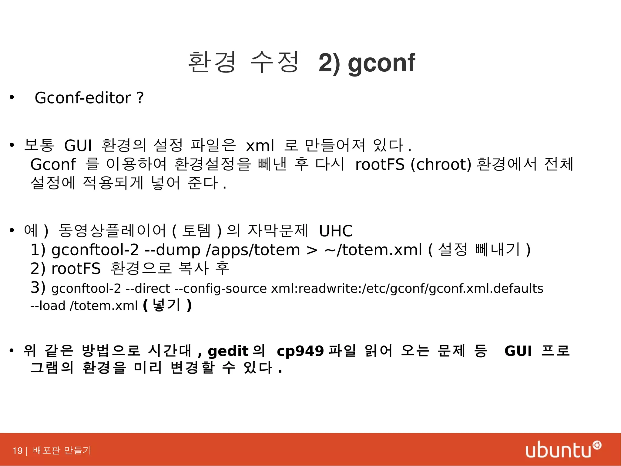 19 | 배포판 만들기
●
Gconf-editor ?
●
보통 GUI 환경의 설정 파일은 xml 로 만들어져 있다 .
Gconf 를 이용하여 환경설정을 뻬낸 후 다시 rootFS (chroot) 환경에서 전체
설정에 적용되게 넣어 준다 .
●
예 ) 동영상플레이어 ( 토템 ) 의 자막문제 UHC
1) gconftool-2 --dump /apps/totem > ~/totem.xml ( 설정 뻬내기 )
2) rootFS 환경으로 복사 후
3) gconftool-2 --direct --config-source xml:readwrite:/etc/gconf/gconf.xml.defaults
--load /totem.xml ( 넣기 )
●
위 같은 방법으로 시간대 , gedit 의 cp949 파일 읽어 오는 문제 등 GUI 프로
그램의 환경을 미리 변경할 수 있다 .
환경 수정 2) gconf
 