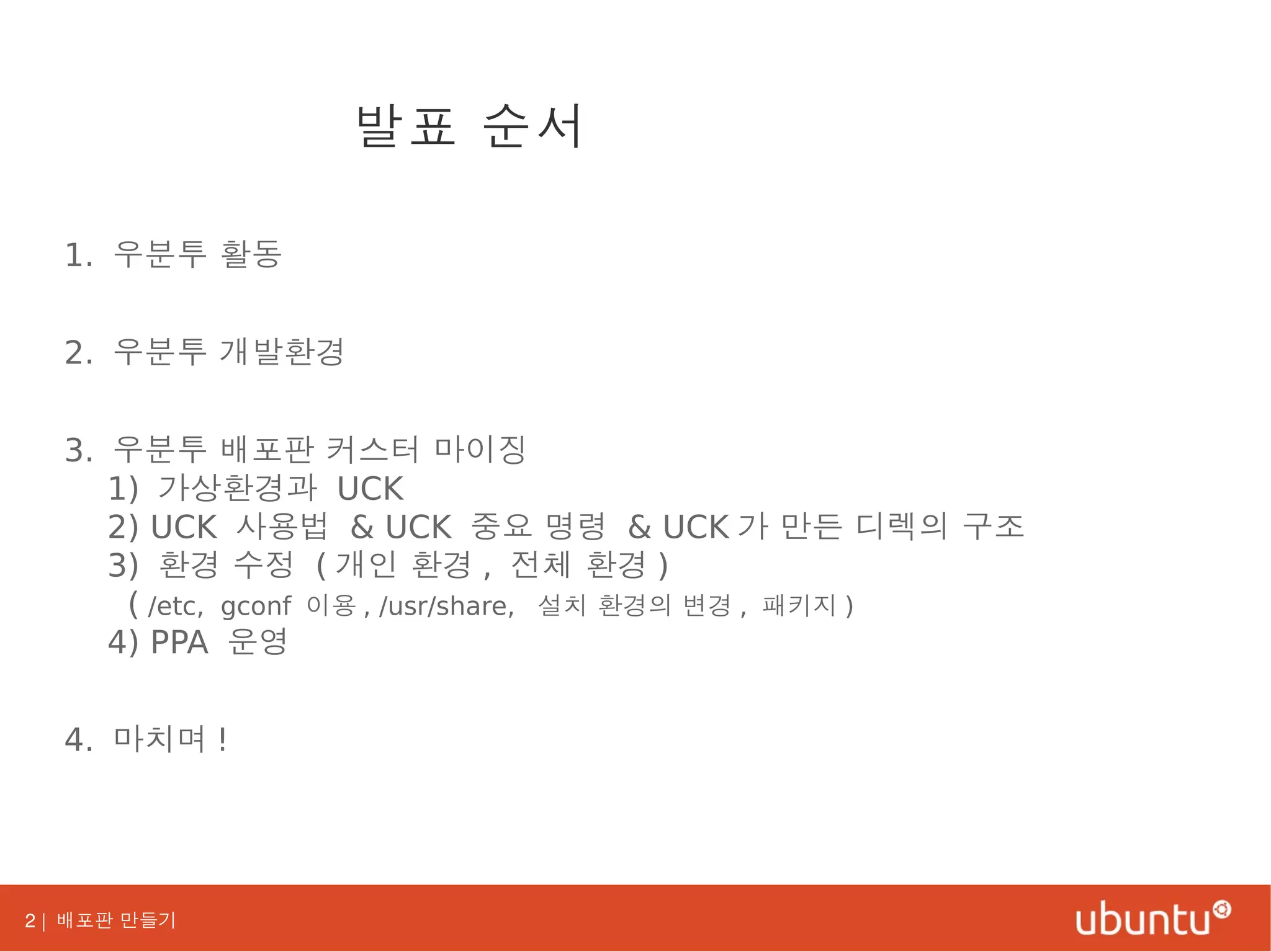 2 | 배포판 만들기
1. 우분투 활동
2. 우분투 개발환경
3. 우분투 배포판 커스터 마이징
1) 가상환경과 UCK
2) UCK 사용법 & UCK 중요 명령 & UCK 가 만든 디렉의 구조
3) 환경 수정 ( 개인 환경 , 전체 환경 )
( /etc, gconf 이용 , /usr/share, 설치 환경의 변경 , 패키지 )
4) PPA 운영
4. 마치며 !
발표 순서
 