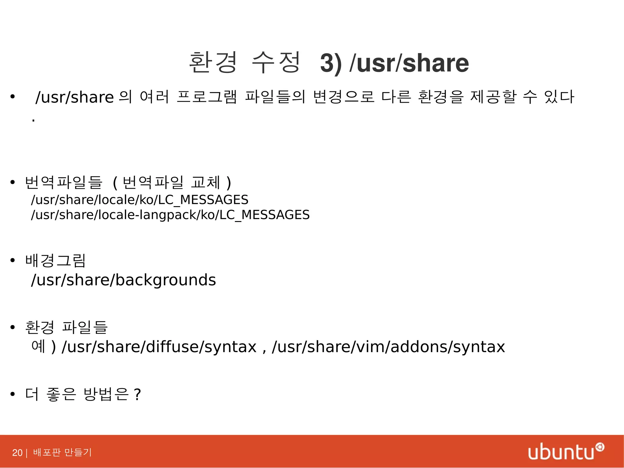 20 | 배포판 만들기
●
/usr/share 의 여러 프로그램 파일들의 변경으로 다른 환경을 제공할 수 있다
.
●
번역파일들 ( 번역파일 교체 )
/usr/share/locale/ko/LC_MESSAGES
/usr/share/locale-langpack/ko/LC_MESSAGES
●
배경그림
/usr/share/backgrounds
●
환경 파일들
예 ) /usr/share/diffuse/syntax , /usr/share/vim/addons/syntax
●
더 좋은 방법은 ?
환경 수정 3) /usr/share
 