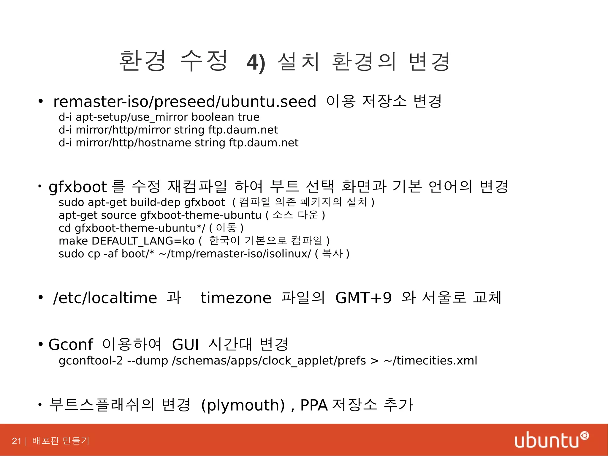21 | 배포판 만들기
●
remaster-iso/preseed/ubuntu.seed 이용 저장소 변경
d-i apt-setup/use_mirror boolean true
d-i mirror/http/mirror string ftp.daum.net
d-i mirror/http/hostname string ftp.daum.net
●
gfxboot 를 수정 재컴파일 하여 부트 선택 화면과 기본 언어의 변경
sudo apt-get build-dep gfxboot ( 컴파일 의존 패키지의 설치 )
apt-get source gfxboot-theme-ubuntu ( 소스 다운 )
cd gfxboot-theme-ubuntu*/ ( 이동 )
make DEFAULT_LANG=ko ( 한국어 기본으로 컴파일 )
sudo cp -af boot/* ~/tmp/remaster-iso/isolinux/ ( 복사 )
●
/etc/localtime 과 timezone 파일의 GMT+9 와 서울로 교체
●
Gconf 이용하여 GUI 시간대 변경
gconftool-2 --dump /schemas/apps/clock_applet/prefs > ~/timecities.xml
●
부트스플래쉬의 변경 (plymouth) , PPA 저장소 추가
환경 수정 4) 설치 환경의 변경
 