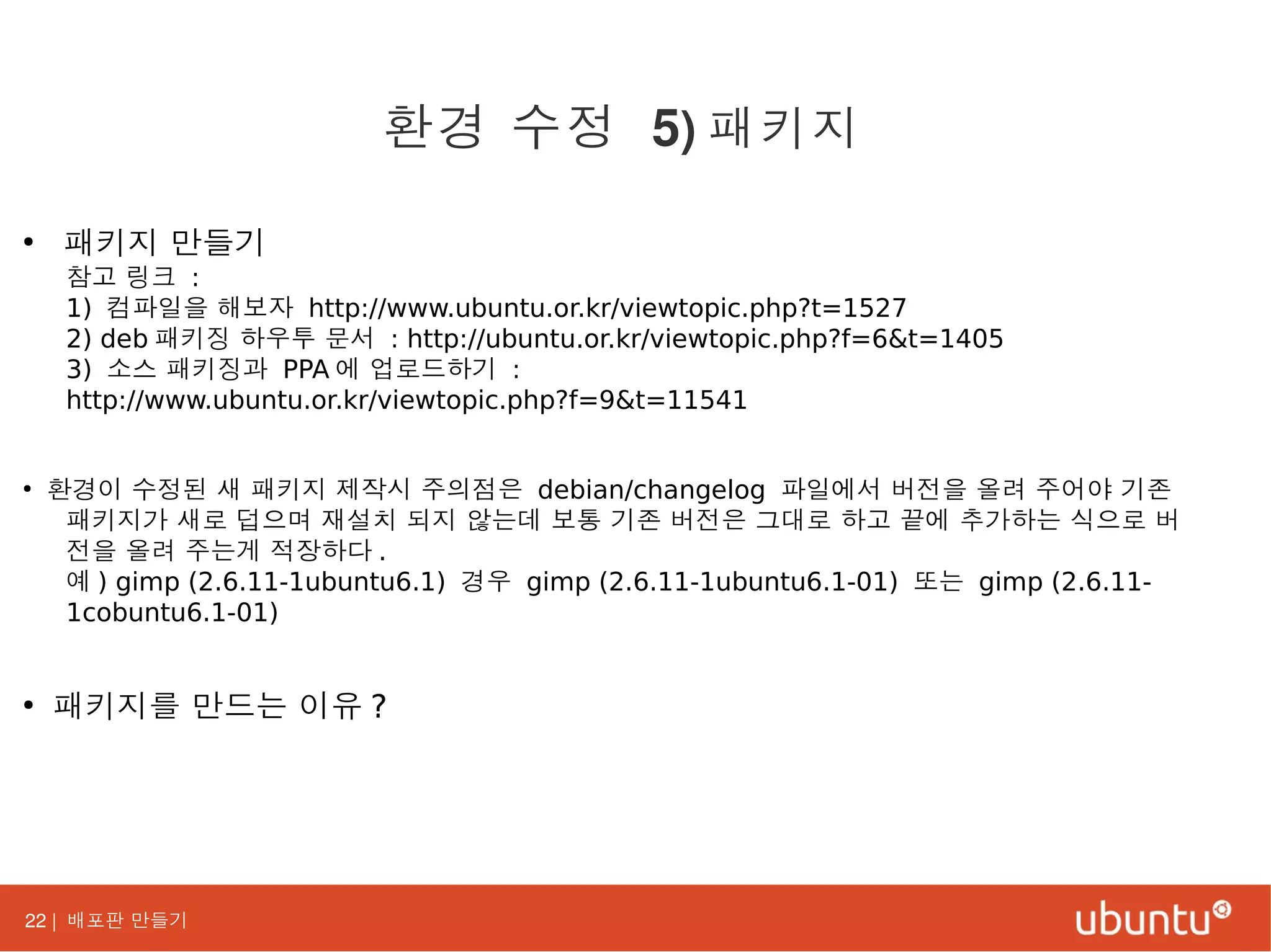 22 | 배포판 만들기
●
패키지 만들기
참고 링크 :
1) 컴파일을 해보자 http://www.ubuntu.or.kr/viewtopic.php?t=1527
2) deb 패키징 하우투 문서 : http://ubuntu.or.kr/viewtopic.php?f=6&t=1405
3) 소스 패키징과 PPA 에 업로드하기 :
http://www.ubuntu.or.kr/viewtopic.php?f=9&t=11541
●
환경이 수정된 새 패키지 제작시 주의점은 debian/changelog 파일에서 버전을 올려 주어야 기존
패키지가 새로 덥으며 재설치 되지 않는데 보통 기존 버전은 그대로 하고 끝에 추가하는 식으로 버
전을 올려 주는게 적장하다 .
예 ) gimp (2.6.11-1ubuntu6.1) 경우 gimp (2.6.11-1ubuntu6.1-01) 또는 gimp (2.6.11-
1cobuntu6.1-01)
●
패키지를 만드는 이유 ?
환경 수정 5) 패키지
 