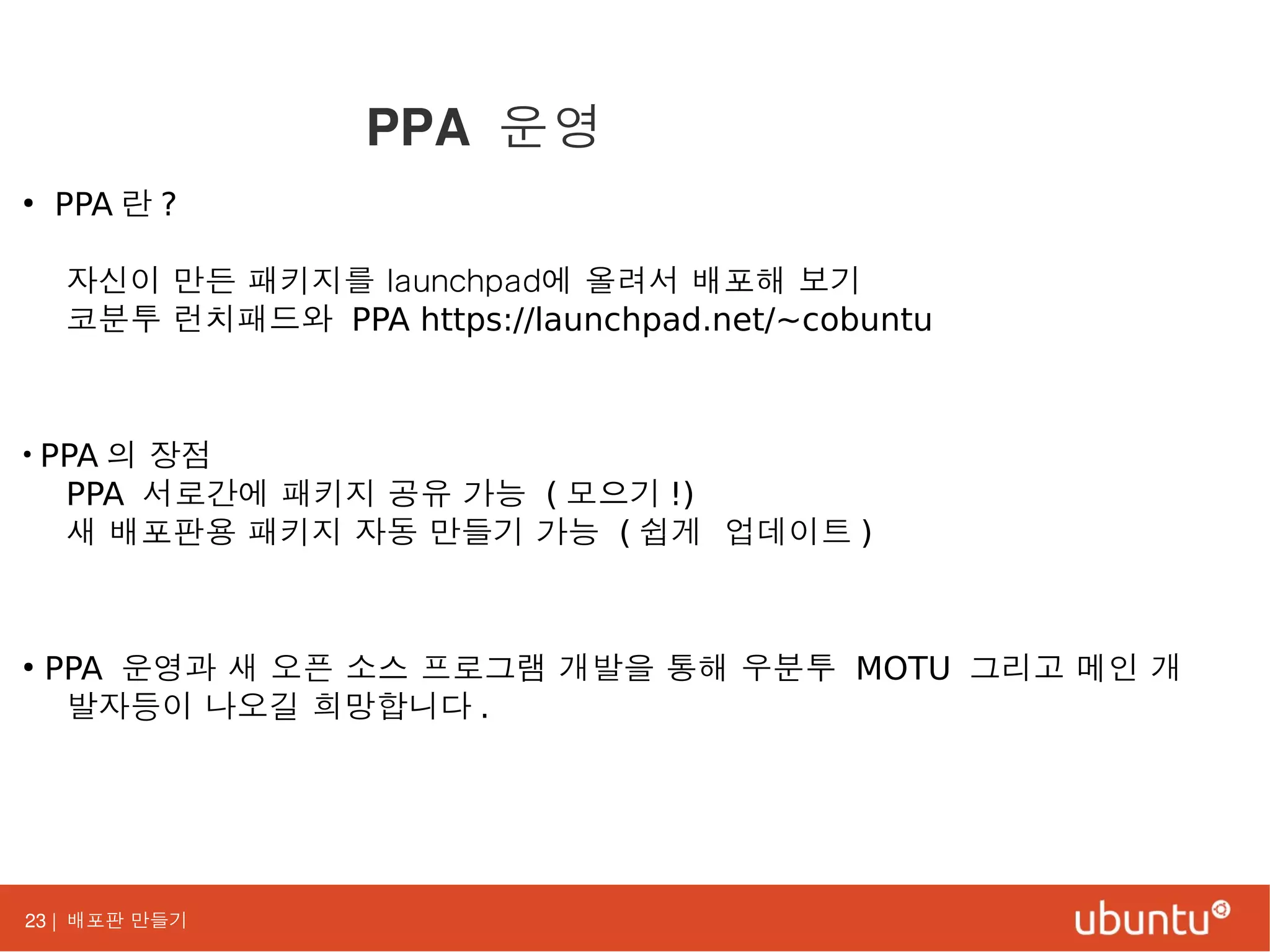 23 | 배포판 만들기
●
PPA 란 ?
자신이 만든 패키지를 launchpad에 올려서 배포해 보기
코분투 런치패드와 PPA https://launchpad.net/~cobuntu
●
PPA 의 장점
PPA 서로간에 패키지 공유 가능 ( 모으기 !)
새 배포판용 패키지 자동 만들기 가능 ( 쉽게 업데이트 )
●
PPA 운영과 새 오픈 소스 프로그램 개발을 통해 우분투 MOTU 그리고 메인 개
발자등이 나오길 희망합니다 .
PPA 운영
 