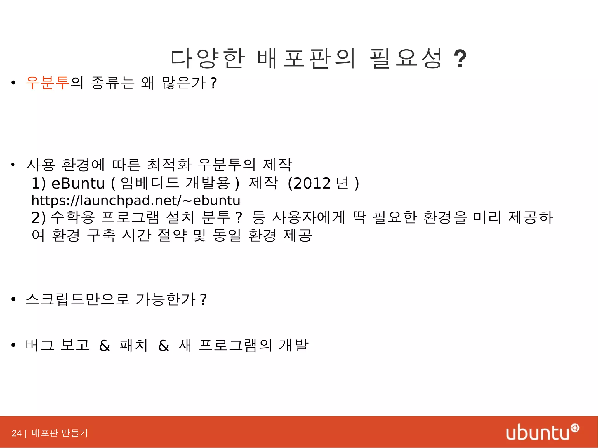 24 | 배포판 만들기
●
우분투의 종류는 왜 많은가 ?
●
사용 환경에 따른 최적화 우분투의 제작
1) eBuntu ( 임베디드 개발용 ) 제작 (2012 년 )
https://launchpad.net/~ebuntu
2) 수학용 프로그램 설치 분투 ? 등 사용자에게 딱 필요한 환경을 미리 제공하
여 환경 구축 시간 절약 및 동일 환경 제공
●
스크립트만으로 가능한가 ?
●
버그 보고 & 패치 & 새 프로그램의 개발
다양한 배포판의 필요성 ?
 