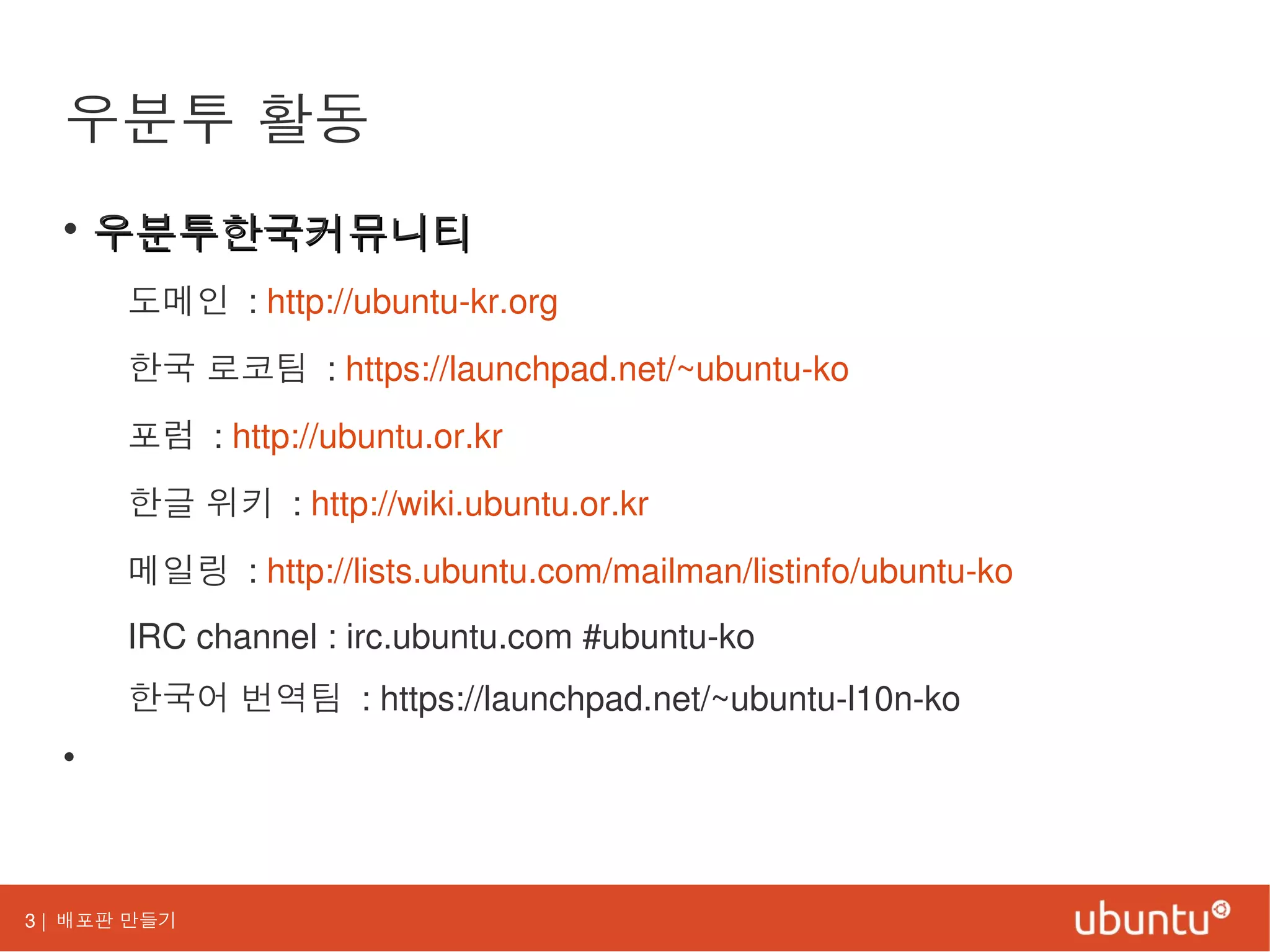 3 | 배포판 만들기
우분투 활동
• 우분투한국커뮤니티우분투한국커뮤니티
도메인 : http://ubuntu-kr.org
한국 로코팀 : https://launchpad.net/~ubuntu-ko
포럼 : http://ubuntu.or.kr
한글 위키 : http://wiki.ubuntu.or.kr
메일링 : http://lists.ubuntu.com/mailman/listinfo/ubuntu-ko
IRC channel : irc.ubuntu.com #ubuntu-ko
한국어 번역팀 : https://launchpad.net/~ubuntu-l10n-ko
•
 
