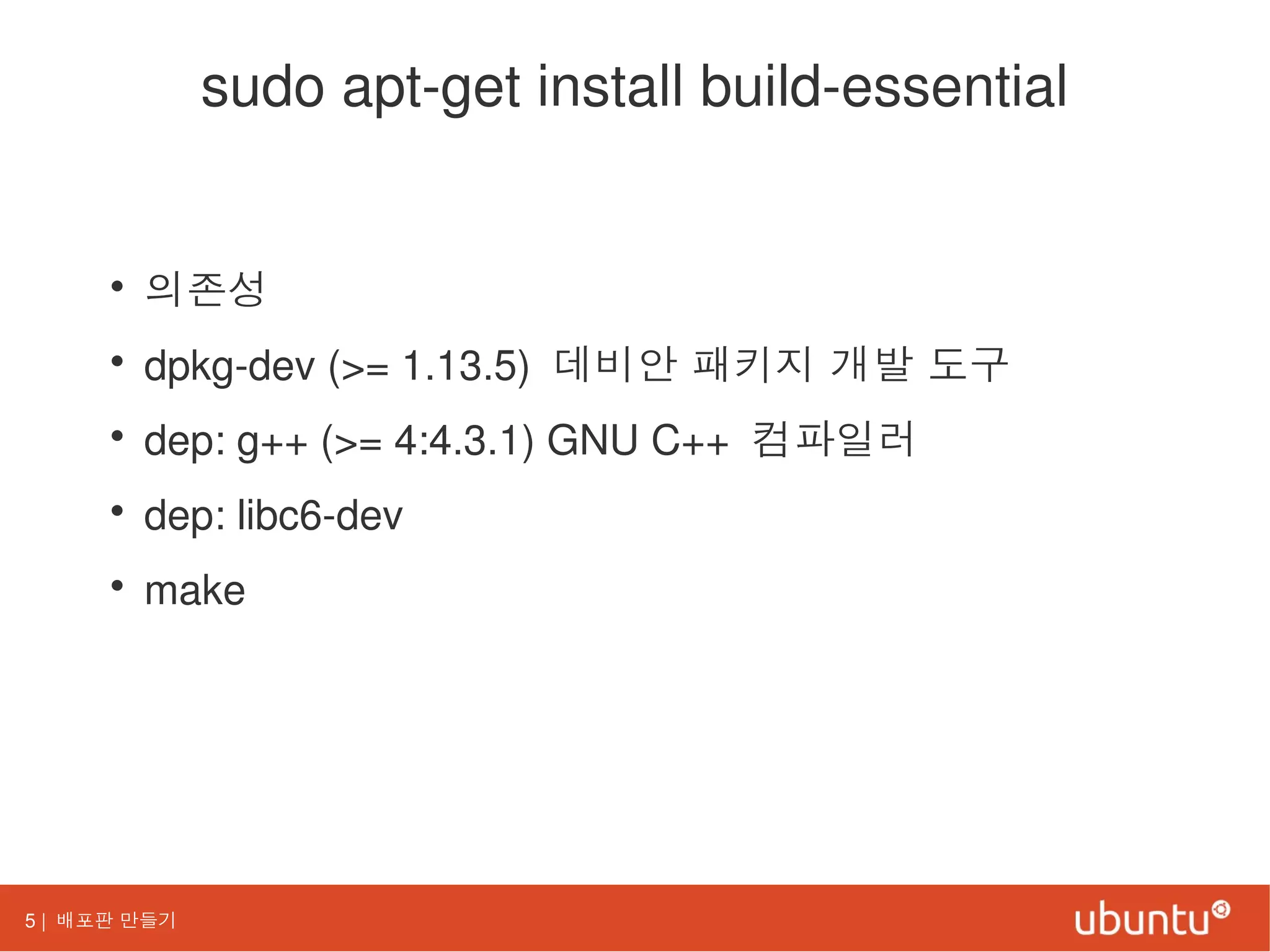 5 | 배포판 만들기
sudo apt-get install build-essential
• 의존성
• dpkg-dev (>= 1.13.5) 데비안 패키지 개발 도구
• dep: g++ (>= 4:4.3.1) GNU C++ 컴파일러
• dep: libc6-dev
• make
 