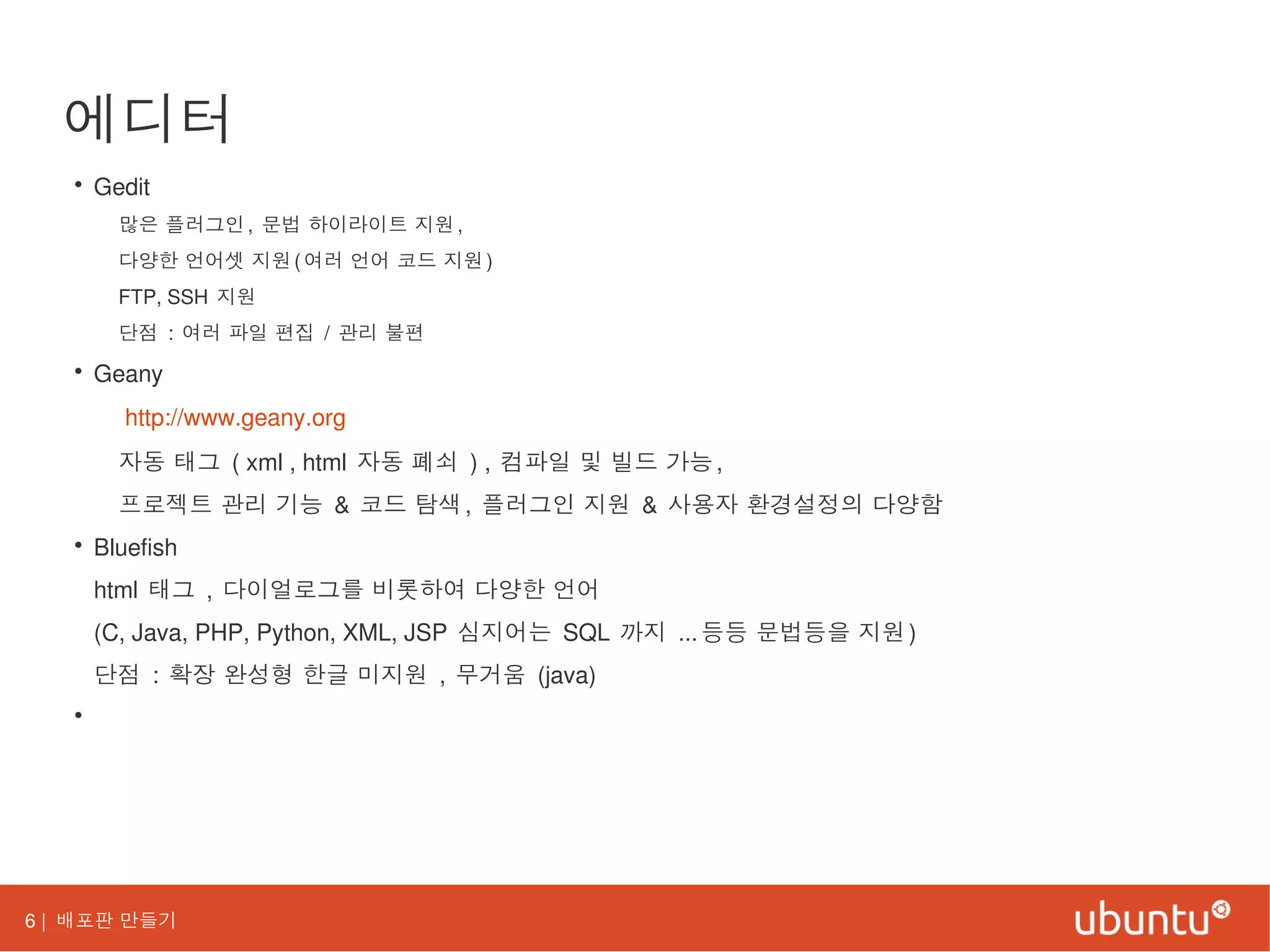 6 | 배포판 만들기
에디터
• Gedit
많은 플러그인, 문법 하이라이트 지원,
다양한 언어셋 지원(여러 언어 코드 지원)
FTP, SSH 지원
단점 : 여러 파일 편집 / 관리 불편
• Geany
http://www.geany.org
자동 태그 ( xml , html 자동 폐쇠 ) , 컴파일 및 빌드 가능,
프로젝트 관리 기능 & 코드 탐색, 플러그인 지원 & 사용자 환경설정의 다양함
• Bluefish
html 태그 , 다이얼로그를 비롯하여 다양한 언어
(C, Java, PHP, Python, XML, JSP 심지어는 SQL 까지 ...등등 문법등을 지원)
단점 : 확장 완성형 한글 미지원 , 무거움 (java)
•
 