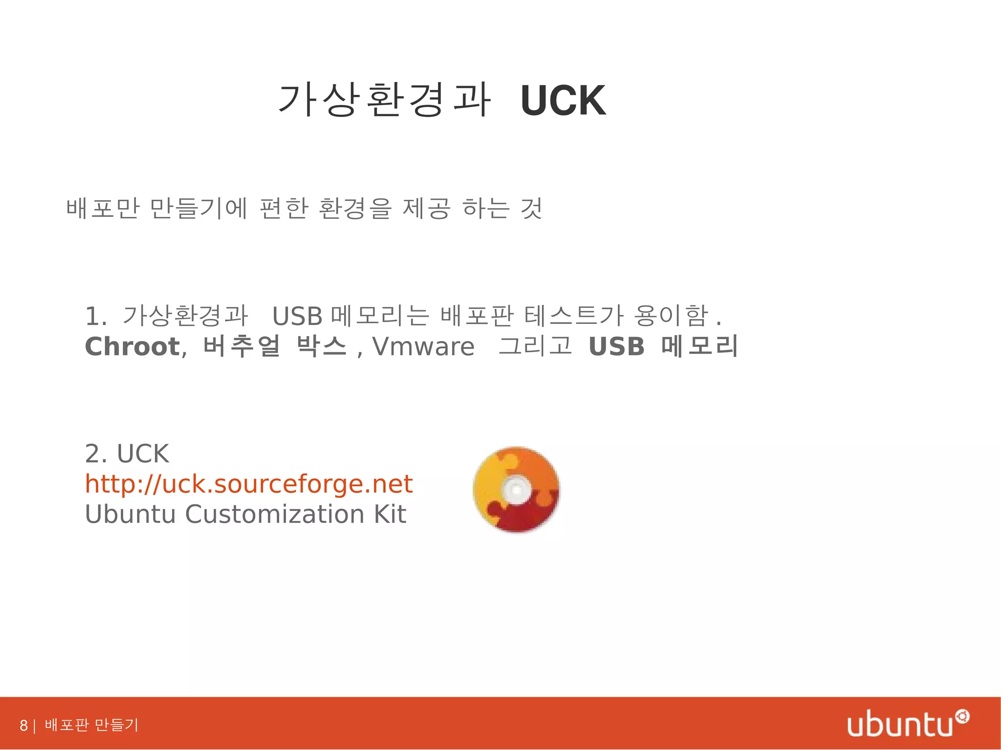 8 | 배포판 만들기
배포만 만들기에 편한 환경을 제공 하는 것
1. 가상환경과 USB 메모리는 배포판 테스트가 용이함 .
Chroot, 버추얼 박스 , Vmware 그리고 USB 메모리
2. UCK
http://uck.sourceforge.net
Ubuntu Customization Kit
가상환경과 UCK
 
