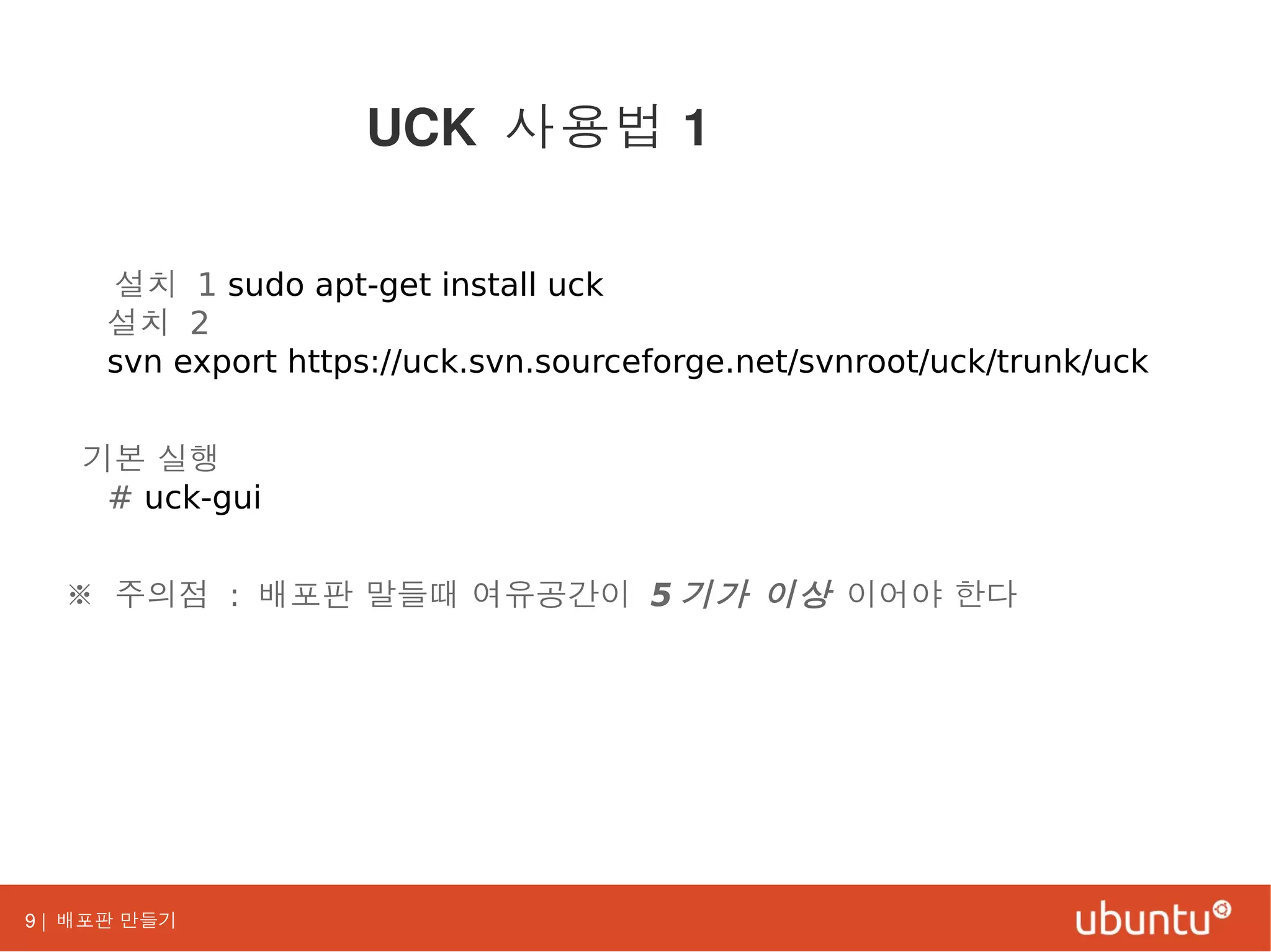 9 | 배포판 만들기
설치 1 sudo apt-get install uck
설치 2
svn export https://uck.svn.sourceforge.net/svnroot/uck/trunk/uck
기본 실행
# uck-gui
※ 주의점 : 배포판 말들때 여유공간이 5 기가 이상 이어야 한다
UCK 사용법 1
 