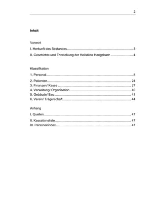 2
Inhalt
Vorwort
I. Herkunft des Bestandes.......................................................................... 3
II. Geschichte und Entwicklung der Heilstätte Hengsbach......................... 4
Klassifikation
1. Personal................................................................................................. 8
2. Patienten.............................................................................................. 24
3. Finanzen/ Kasse .................................................................................. 27
4. Verwaltung/ Organisation..................................................................... 40
5. Gebäude/ Bau...................................................................................... 41
6. Verein/ Trägerschaft............................................................................. 44
Anhang
I. Quellen.................................................................................................. 47
II. Kassationsliste..................................................................................... 47
III. Personenindex.................................................................................... 47
 