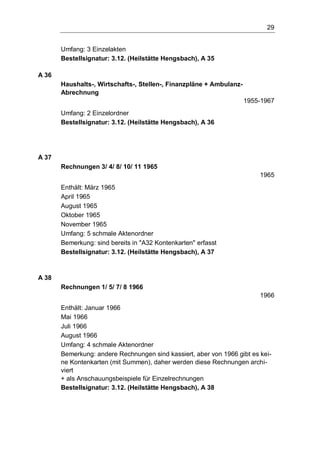 29
Umfang: 3 Einzelakten
Bestellsignatur: 3.12. (Heilstätte Hengsbach), A 35
A 36
Haushalts-, Wirtschafts-, Stellen-, Finanzpläne + Ambulanz-
Abrechnung
1955-1967
Umfang: 2 Einzelordner
Bestellsignatur: 3.12. (Heilstätte Hengsbach), A 36
A 37
Rechnungen 3/ 4/ 8/ 10/ 11 1965
1965
Enthält: März 1965
April 1965
August 1965
Oktober 1965
November 1965
Umfang: 5 schmale Aktenordner
Bemerkung: sind bereits in "A32 Kontenkarten" erfasst
Bestellsignatur: 3.12. (Heilstätte Hengsbach), A 37
A 38
Rechnungen 1/ 5/ 7/ 8 1966
1966
Enthält: Januar 1966
Mai 1966
Juli 1966
August 1966
Umfang: 4 schmale Aktenordner
Bemerkung: andere Rechnungen sind kassiert, aber von 1966 gibt es kei-
ne Kontenkarten (mit Summen), daher werden diese Rechnungen archi-
viert
+ als Anschauungsbeispiele für Einzelrechnungen
Bestellsignatur: 3.12. (Heilstätte Hengsbach), A 38
 