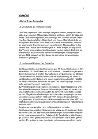 3
VORWORT
I. Herkunft des Bestandes
I.1. Übernahme als Fremdprovenienz
Der Kreis Siegen war nicht alleiniger Träger im Verein „Hengsbach Heil-
stätte e.V.“, sondern Mitbeteiligter. Weitere Mitglieder waren der LWL, die
Kreise Olpe und Wittgenstein, das damalige Amt Eiserfeld mit den Orten
Eiserfeld, Niederschelden, Gosenbach und Eisern. Deshalb sind die Un-
terlagen des Bestandes nicht direkt durch den Kreis überliefert, sondern
als sogenannte „Fremdprovenienz“ zu archivieren. Nach Auflösung des
Vereins 1967 wurde der Verwaltungsrat F., Kreis Siegen, als Liquidator
des Vereins eingesetzt und die Unterlagen von ihm betreut. Dort sind sie
offensichtlich auch noch viele Jahre nach endgültiger Austragung des
Vereins 1972 gelagert worden, bevor sie über einige Umwege in das
Kreisarchiv gelangten.
I.2. Umfang und Zustand des Bestandes
Der Bestand setzte sich bei Übernahme aus 75 Din-A4-Stehordner, 4 DIN-
A4-Kladden, 10 DIN-A5-Kladden im Querformat, 13 querformatigen Klad-
den im Großformat, 6 großen Journalbüchern im Querformat, ca. 30 losen
DIN-A4-Akten bzw. Heftern, einem DIN-A4-Briefumschlag mit losen, z.T.
handbeschriebenen Blättern und einem zusammengeschnürten Paket lo-
ser Akten und Blätter, beschriftet mit dem Titel „Alte Vorgänge, die nicht
mehr gebraucht werden“ zusammen.
Zur Vollständigkeit des Bestandes ist zu sagen, dass insbesondere unter
dem Klassifikationspunkt Finanzen/ Kasse einige Lücken zu verzeichnen
sind. So fehlen bei den Kontenkarten die Jahre 1964 und 1966, ebenso
bei den Pflegekosten-Rechnungen; Ambulanz-Rechnungen gibt es aus-
schließlich aus den Jahren 1965 und 1967. Bei den Personalabrech-
nungsjournalen (Klassifikationspunkt Personal) fehlen die Jahre 1963 und
1964; bei den Patientenhauptbüchern (Klassifikationspunkt Patienten) die
Jahre ab 1965.
Regelrechte Krankenakten sind im Bestand nicht zu finden.
Der Zustand der einzelnen Dokumente ist relativ gut. Einige (erste) Seiten
der losen Akten und des vermutlich bereits länger aussortierten und gela-
gerten zusammengeschnürten Pakets mit der Beschriftung „Alte Vorgän-
ge, die nicht mehr gebraucht werden“ sind zerrissen und müssen geklebt
werden. Ein großes, in rotes Kunstleder gebundenes Journalbuch weist
 