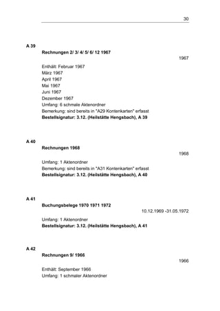 30
A 39
Rechnungen 2/ 3/ 4/ 5/ 6/ 12 1967
1967
Enthält: Februar 1967
März 1967
April 1967
Mai 1967
Juni 1967
Dezember 1967
Umfang: 6 schmale Aktenordner
Bemerkung: sind bereits in "A29 Kontenkarten" erfasst
Bestellsignatur: 3.12. (Heilstätte Hengsbach), A 39
A 40
Rechnungen 1968
1968
Umfang: 1 Aktenordner
Bemerkung: sind bereits in "A31 Kontenkarten" erfasst
Bestellsignatur: 3.12. (Heilstätte Hengsbach), A 40
A 41
Buchungsbelege 1970 1971 1972
10.12.1969 -31.05.1972
Umfang: 1 Aktenordner
Bestellsignatur: 3.12. (Heilstätte Hengsbach), A 41
A 42
Rechnungen 9/ 1966
1966
Enthält: September 1966
Umfang: 1 schmaler Aktenordner
 