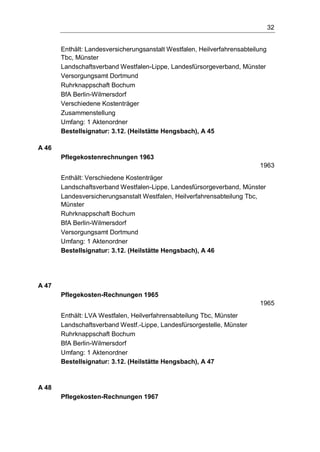 32
Enthält: Landesversicherungsanstalt Westfalen, Heilverfahrensabteilung
Tbc, Münster
Landschaftsverband Westfalen-Lippe, Landesfürsorgeverband, Münster
Versorgungsamt Dortmund
Ruhrknappschaft Bochum
BfA Berlin-Wilmersdorf
Verschiedene Kostenträger
Zusammenstellung
Umfang: 1 Aktenordner
Bestellsignatur: 3.12. (Heilstätte Hengsbach), A 45
A 46
Pflegekostenrechnungen 1963
1963
Enthält: Verschiedene Kostenträger
Landschaftsverband Westfalen-Lippe, Landesfürsorgeverband, Münster
Landesversicherungsanstalt Westfalen, Heilverfahrensabteilung Tbc,
Münster
Ruhrknappschaft Bochum
BfA Berlin-Wilmersdorf
Versorgungsamt Dortmund
Umfang: 1 Aktenordner
Bestellsignatur: 3.12. (Heilstätte Hengsbach), A 46
A 47
Pflegekosten-Rechnungen 1965
1965
Enthält: LVA Westfalen, Heilverfahrensabteilung Tbc, Münster
Landschaftsverband Westf.-Lippe, Landesfürsorgestelle, Münster
Ruhrknappschaft Bochum
BfA Berlin-Wilmersdorf
Umfang: 1 Aktenordner
Bestellsignatur: 3.12. (Heilstätte Hengsbach), A 47
A 48
Pflegekosten-Rechnungen 1967
 