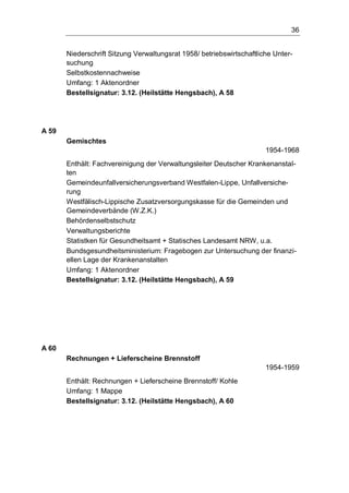 36
Niederschrift Sitzung Verwaltungsrat 1958/ betriebswirtschaftliche Unter-
suchung
Selbstkostennachweise
Umfang: 1 Aktenordner
Bestellsignatur: 3.12. (Heilstätte Hengsbach), A 58
A 59
Gemischtes
1954-1968
Enthält: Fachvereinigung der Verwaltungsleiter Deutscher Krankenanstal-
ten
Gemeindeunfallversicherungsverband Westfalen-Lippe, Unfallversiche-
rung
Westfälisch-Lippische Zusatzversorgungskasse für die Gemeinden und
Gemeindeverbände (W.Z.K.)
Behördenselbstschutz
Verwaltungsberichte
Statistken für Gesundheitsamt + Statisches Landesamt NRW, u.a.
Bundsgesundheitsministerium: Fragebogen zur Untersuchung der finanzi-
ellen Lage der Krankenanstalten
Umfang: 1 Aktenordner
Bestellsignatur: 3.12. (Heilstätte Hengsbach), A 59
A 60
Rechnungen + Lieferscheine Brennstoff
1954-1959
Enthält: Rechnungen + Lieferscheine Brennstoff/ Kohle
Umfang: 1 Mappe
Bestellsignatur: 3.12. (Heilstätte Hengsbach), A 60
 