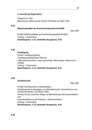 40
4. Verwaltung/ Organisation
Gesperrt bis: 1997
Begründung: Auflösung des Vereins/ Schließen der Akten 1967
A 83
Mitteilungsblätter der Krankenhausgesellschaft NRW
1954-1967
Enthält: Mitteilungsblätter der Krankenhausgesellschaft NRW
Umfang: 1 Aktenordner
Bestellsignatur: 3.12. (Heilstätte Hengsbach), A 83
A 84
Verpflegung
Enthält: Verpflegungspläne
Verpflegungsselbstkosten Personal
Lieferantenverzeichnis, Lieferungsverträge, Rechnungen, Kostenvoran-
schläge
Umfang: 1 Aktenordner
Bestellsignatur: 3.12. (Heilstätte Hengsbach), A 84
A 85
Schriftwechsel
1954-1967
Enthält: Schriftwechsel mit Kostenträgern
Schriftwechsel mit Arbeitsgem. zur Bekämpfung der Tuberkulose im Lan-
de Rheinland-Pfalz, LVA Rheinl.-Pfalz
Vertrag mit dem Landkreis Siegen zur Bereithaltung eines Arzneimittelvor-
rats
Kulturelle Betreuung der Patienten + Weihnachtsfeiern
Umfang: 1 Aktenordner
Bestellsignatur: 3.12. (Heilstätte Hengsbach), A 85
A 86
 