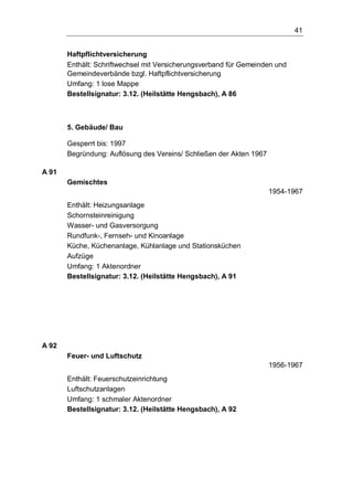41
Haftpflichtversicherung
Enthält: Schriftwechsel mit Versicherungsverband für Gemeinden und
Gemeindeverbände bzgl. Haftpflichtversicherung
Umfang: 1 lose Mappe
Bestellsignatur: 3.12. (Heilstätte Hengsbach), A 86
5. Gebäude/ Bau
Gesperrt bis: 1997
Begründung: Auflösung des Vereins/ Schließen der Akten 1967
A 91
Gemischtes
1954-1967
Enthält: Heizungsanlage
Schornsteinreinigung
Wasser- und Gasversorgung
Rundfunk-, Fernseh- und Kinoanlage
Küche, Küchenanlage, Kühlanlage und Stationsküchen
Aufzüge
Umfang: 1 Aktenordner
Bestellsignatur: 3.12. (Heilstätte Hengsbach), A 91
A 92
Feuer- und Luftschutz
1956-1967
Enthält: Feuerschutzeinrichtung
Luftschutzanlagen
Umfang: 1 schmaler Aktenordner
Bestellsignatur: 3.12. (Heilstätte Hengsbach), A 92
 