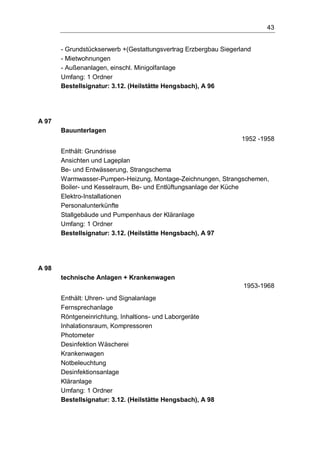 43
- Grundstückserwerb +(Gestattungsvertrag Erzbergbau Siegerland
- Mietwohnungen
- Außenanlagen, einschl. Minigolfanlage
Umfang: 1 Ordner
Bestellsignatur: 3.12. (Heilstätte Hengsbach), A 96
A 97
Bauunterlagen
1952 -1958
Enthält: Grundrisse
Ansichten und Lageplan
Be- und Entwässerung, Strangschema
Warmwasser-Pumpen-Heizung, Montage-Zeichnungen, Strangschemen,
Boiler- und Kesselraum, Be- und Entlüftungsanlage der Küche
Elektro-Installationen
Personalunterkünfte
Stallgebäude und Pumpenhaus der Kläranlage
Umfang: 1 Ordner
Bestellsignatur: 3.12. (Heilstätte Hengsbach), A 97
A 98
technische Anlagen + Krankenwagen
1953-1968
Enthält: Uhren- und Signalanlage
Fernsprechanlage
Röntgeneinrichtung, Inhaltions- und Laborgeräte
Inhalationsraum, Kompressoren
Photometer
Desinfektion Wäscherei
Krankenwagen
Notbeleuchtung
Desinfektionsanlage
Kläranlage
Umfang: 1 Ordner
Bestellsignatur: 3.12. (Heilstätte Hengsbach), A 98
 
