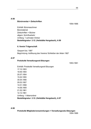 44
A 99
Büroinventar + Zeitschriften
1954-1968
Enthält: Büromaschinen
Büromaterial
Zeitschriften + Bücher
allgem. Schriftverkehr
Umfang: 1 schmaler Ordner
Bestellsignatur: 3.12. (Heilstätte Hengsbach), A 99
6. Verein/ Trägerschaft
Gesperrt bis: 1997
Begründung: Auflösung des Vereins/ Schließen der Akten 1967
A 87
Protokolle Verwaltungsrat-Sitzungen
1953-1961
Enthält: Protokolle Verwaltungsrat-Sitzungen
17.10.1953
18.06.1954
20.07.1954
15.02.1955
30.04.1956
29.03.1957
14.01.1958
14.08.1959
21.02.1961
12.12.1961
Umfang: 1 Aktenordner
Bestellsignatur: 3.12. (Heilstätte Hengsbach), A 87
A 88
Protokolle Mitgliederversammlungen + Verwaltungsrats-Sitzungen
1954-1968
 