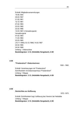 45
Enthält: Mitgliederversammlungen
18.06.1954
29.03.1957
21.02.1961
12.12.1961
07.02.1963
23.03.1965
22.02.1966
14.03.1967 (+Verwaltungsrat)
Verwaltungsrat
07.02.1963
11.03.1964
23.03.1965
(10.11.1966) (12.12.1966) 14.03.1967
22.02.1966
24.04.1968
Umfang: 1 Aktenordner
Bestellsignatur: 3.12. (Heilstätte Hengsbach), A 88
A 89
"Friedenshort"- Diakonissinnen
1950 - 1962
Enthält: Vereinbarungen mit "Friedenshort"
Schriftverkehr mit Diakonissenhaus "Friedenshort"
Umfang: 1 Mappe
Bestellsignatur: 3.12. (Heilstätte Hengsbach), A 89
A 90
Gemischtes zur Auflösung
1972 -1973
Enthält: Schriftverkehr bzgl. Auflösung des Vereins/ der Heilstätte
Umfang: 1 Mappe
Bestellsignatur: 3.12. (Heilstätte Hengsbach), A 90
 