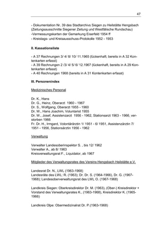 47
- Dokumentation Nr. 39 des Stadtarchivs Siegen zu Heilstätte Hengsbach
(Zeitungsausschnitte Siegener Zeitung und Westfälische Rundschau)
-Vermessungskarten der Gemarkung Eiserfeld 1954 ff
- Kreistags- und Kreisausschuss-Protokolle 1952 - 1953
II. Kassationsliste
- A 37 Rechnungen 3/ 4/ 8/ 10/ 11.1965 (lückenhaft; bereits in A 32 Kon-
tenkarten erfasst)
- A 39 Rechnungen 2 /3/ 4/ 5/ 6/ 12.1967 (lückenhaft, bereits in A 29 Kon-
tenkarten erfasst)
- A 40 Rechnungen 1968 (bereits in A 31 Kontenkarten erfasst)
III. Personenindex
Medizinisches Personal
Dr. K., Hans
Dr. G., Heinz, Oberarzt 1960 - 1967
Dr. S., Wolfgang, Oberarzt 1955 - 1960
Dr. W., Hans Joachim, Voluntarist 1955
Dr. W., Josef, Assistenzarzt 1956 - 1962, Stationsarzt 1963 - 1966, ver-
storben 1966
Fr. Dr. H., Irmgard, Volontärärztin 1/ 1951 - 6/ 1951, Assistenzärztin 7/
1951 - 1956, Stationsärztin 1956 - 1962
Verwaltung
Verwalter Landesoberinspektor S. , bis 12/ 1962
Verwalter A., ab 8/ 1963
Kreisverwaltungsrat F., Liquidator, ab 1967
Mitglieder des Verwaltungsrates des Vereins Hengsbach Heilstätte e.V.
Landesrat Dr. N., LWL (1963-1968)
Landesräte des LWL: R. (1963); Dr. Dr. S. (1964-1966), Dr. G. (1967-
1968); Landesoberverwaltungsrat des LWL O. (1967-1968)
Landkreis Siegen: Oberkreisdirektor Dr. M. (1963), (Ober-) Kreisdirektor +
Vorstand des Verwaltungsrates K., (1963-1968), Kreisdirektor K. (1965-
1966)
Landkreis Olpe: Obermedizinalrat Dr. P.(1963-1968)
 