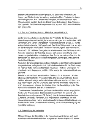 5
Stellen für Krankenschwestern/-pfleger, 19 Stellen für Wirtschaft und
Haus, zwei Stellen in der Verwaltung sowie eine Med.-Technische Assis-
tentin eingerichtet. Ein Teil der Beschäftigten, insbesondere aus dem
Pflegebereich, wurden durch die Diakonissen-Schwestern des „Friedens-
hort“ gestellt. Per Vereinbarung wurden dort ab April 1950 neun Diakonis-
sen eingesetzt.
II.2. Bau und Vereinsgründung „Heilstätte Hengsbach e.V.“
Leider sind innerhalb des Bestandes die Protokolle der Sitzungen des
Verwaltungsrates und der Mitgliederversammlungen erst ab Oktober 1953
vorhanden. Der Verein „Hengsbach-Heilstätte Eiserfeld/ Sieg e.V.“ wurde
wahrscheinlich bereits 1952 gegründet. Der Kreis Wittgenstein trat als letz-
ter der Beteiligten im Oktober 1953 dem Verwaltungsrat des Vereins bei.
Da zum 31.03.1953 der Evangelische Arbeiterverein das Gebäude zurück
forderte, beschloss der Kreistag Siegen, sich an der Einrichtung einer
neuen Lungenheilstätte zu beteiligen. Die Suche nach einem Standort fiel
schließlich auf das Gelände in der Hengsbach, damaliges Amt Eiserfeld,
heute Stadt Siegen.
Nachdem der endgültige Standort der Heilstätte in der Oberen Hengsbach
ausgewählt war, erfolgten im Juli 1952 die Bauarbeiten für die Einrichtung.
Im Februar 1953 war dann Richtfest, im Januar 1954 der Umzug von Hil-
chenbach nach Siegen und im März 1954 wurde die Heilstätte offiziell ein-
geweiht.
Bereits in Hilchenbach waren sowohl Chefarzt Dr. K. als auch Landes-
oberinspektor Walter S. (Verwalter) tätig. Die Dienstverhältnisse dieser
beiden, wie auch einige andere Arbeitsverhältnisse wurden mit dem Um-
zug nach Siegen und der Gründung des Vereins "Heilstätte Hengsbach
e.V." übernommen; ebenso der Vertrag über die Beschäftigung der Dia-
konissen-Schwestern des "Ev. Friedenshort".
Zu den ersten Gebäudeteilen gehörten die Heilstätte selbst, angegliedert
Küche und Waschküche, das Schwesternwohnheim mit Einbett- und
Zweibettzimmern (insgesamt 32 Betten), das Ärzte- und Verwalterhaus
(Chefarzt, Oberarzt, Verwalter), das Angestellten-Wohnhaus für den
Hausmeister und den Heizer sowie die Außenanlage mit Stallgebäude und
Ausläufen für Tiere (Schweine und Hühner), die zur Selbstversorgung der
Heilstätte beitrugen.
II.3. Entwicklung der Heilstätte
Mit dem Einzug der Heilstätte in der Hengsbach veränderten sich auch
Patienten- und Mitarbeiterzahlen. Vorgesehen waren ab jetzt 120 Betten
 