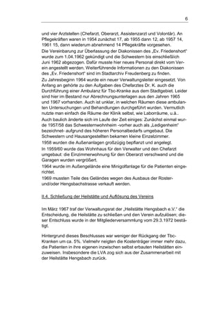 6
und vier Arztstellen (Chefarzt, Oberarzt, Assistenzarzt und Volontär). An
Pflegekräften waren in 1954 zunächst 17, ab 1955 dann 12, ab 1957 14,
1961 15, dann wiederum abnehmend 14 Pflegekräfte vorgesehen.
Die Vereinbarung zur Überlassung der Diakonissen des „Ev. Friedenshort“
wurde zum 1.04.1962 gekündigt und die Schwestern bis einschließlich
Juni 1962 abgezogen. Dafür musste hier neues Personal direkt vom Ver-
ein angestellt werden. Weiterführende Informationen zu den Diakonissen
des „Ev. Friedenshort“ sind im Stadtarchiv Freudenberg zu finden.
Zu Jahresbeginn 1964 wurde ein neuer Verwaltungsleiter eingesetzt. Von
Anfang an gehörte zu den Aufgaben des Chefarztes Dr. K. auch die
Durchführung einer Ambulanz für Tbc-Kranke aus dem Stadtgebiet. Leider
sind hier im Bestand nur Abrechnungsunterlagen aus den Jahren 1965
und 1967 vorhanden. Auch ist unklar, in welchen Räumen diese ambulan-
ten Untersuchungen und Behandlungen durchgeführt wurden. Vermutlich
nutzte man einfach die Räume der Klinik selbst, wie Laborräume, u.ä..
Auch baulich änderte sich im Laufe der Zeit einiges: Zunächst einmal wur-
de 1957/58 das Schwesternwohnheim -vorher auch als „Ledigenheim“
bezeichnet- aufgrund des höheren Personalbedarfs umgebaut. Die
Schwestern und Hausangestellten bekamen kleine Einzelzimmer.
1958 wurden die Außenanlagen großzügig bepflanzt und angelegt.
In 1959/60 wurde das Wohnhaus für den Verwalter und den Chefarzt
umgebaut: die Einzimmerwohnung für den Oberarzt verschwand und die
Garagen wurden vergrößert.
1964 wurde im Außengelände eine Minigolfanlage für die Patienten einge-
richtet.
1969 mussten Teile des Geländes wegen des Ausbaus der Roster-
und/oder Hengsbachstrasse verkauft werden.
II.4. Schließung der Heilstätte und Auflösung des Vereins
Im März 1967 traf der Verwaltungsrat der „Heilstätte Hengsbach e.V.“ die
Entscheidung, die Heilstätte zu schließen und den Verein aufzulösen; die-
ser Entschluss wurde in der Mitgliederversammlung vom 29.3.1972 bestä-
tigt.
Hintergrund dieses Beschlusses war weniger der Rückgang der Tbc-
Kranken um ca. 5%. Vielmehr neigten die Kostenträger immer mehr dazu,
die Patienten in ihre eigenen inzwischen selbst erbauten Heilstätten ein-
zuweisen. Insbesondere die LVA zog sich aus der Zusammenarbeit mit
der Heilstätte Hengsbach zurück.
 
