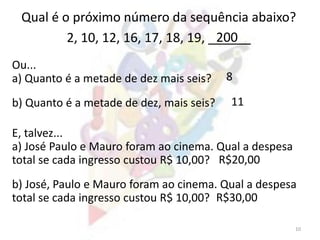 10
Qual é o próximo número da sequência abaixo?
2, 10, 12, 16, 17, 18, 19, ______
Ou...
a) Quanto é a metade de dez mais seis?
200
b) Quanto é a metade de dez, mais seis?
E, talvez...
a) José Paulo e Mauro foram ao cinema. Qual a despesa
total se cada ingresso custou R$ 10,00?
b) José, Paulo e Mauro foram ao cinema. Qual a despesa
total se cada ingresso custou R$ 10,00?
8
11
R$20,00
R$30,00
 