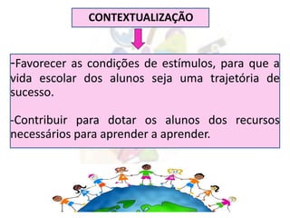 CONTEXTUALIZAÇÃO
-Favorecer as condições de estímulos, para que a
vida escolar dos alunos seja uma trajetória de
sucesso.
-Contribuir para dotar os alunos dos recursos
necessários para aprender a aprender.
 